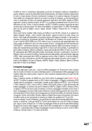 Il traffico di merci in contenitore rappresenta una forma di trasporto moderna e sostenibile in
quanto, laddove un porto sia sufficientemente infrastrutturato, permette di inoltrare rapidamente
le merci a mezzo strada e ferrovia incentivando lo sviluppo di un sistema integrato di trasporto
intermodale con conseguente risparmio sui costi e sui tempi di consegna. La movimentazione di
merci in contenitore ha visto una notevole espansione negli ultimi anni (+85% rispetto al 2000,
segnando il proprio massimo proprio nel 2011) e si sviluppa prevalentemente nei porti che si
affacciano sul mar Tirreno. In termini assoluti, nel 2011 il traffico container raggiunge alti valori
nei porti liguri di Genova (quasi 19 milioni di tonnellate) e La Spezia (oltre 13 milioni di tonnellate)
oltre che nei porti di Cagliari, Livorno, Napoli, Venezia, Trieste e Taranto (fra 4 e 7 milioni di
tonnellate).
Alcuni porti hanno investito molte risorse sul traffico di navi Ro/Ro a favore di un sistema logistico integrato “strada – mare” anziché “solo strada”, capace di ridurre non solo i tempi, ma
anche i rischi legati all’incidentalità e le emissioni tipiche del trasporto stradale. In tale quadro si
inserisce il programma “Autostrade del Mare” del Ministero dei Trasporti che ha già riconosciuto per il triennio 2007-2009 circa 370 milioni di euro di eco-bonus agli autotrasportatori che
hanno scelto di inoltrare le merci via mare anziché via terra. L’erogazione dei fondi stanziati per
il 2010-2011, inizialmente bloccata in attesa dell’autorizzazione della Commissione europea, è
stata solo recentemente autorizzata a luglio 2013. In alcuni porti del sud Italia, in particolare nei
porti siciliani di Catania, Palermo e Messina, il peso percentuale del traffico di merci su navi Ro/
Ro rappresenta oltre l’80% del traffico totale movimentato nel porto. In particolare, nel porto di
Messina, dove si concentra il traffico di attraversamento dello stretto, tale percentuale raggiunge
il 95%. Valori percentuali oltre il 60% si registrano anche a Bari e Salerno. In termini assoluti,
il traffico di merci imbarcate su navi Ro/Ro raggiunge valori elevati nel porto Livorno (quasi 11
milioni di tonnellate) e nei porti di Catania, Palermo, Napoli, Trieste, Messina, Salerno e Genova
(tutti oltre 4 milioni di tonnellate).
Il trasporto di passeggeri
Nel corso degli ultimi undici anni, i volumi di traffico passeggeri nei 16 porti (non viene considerato né il porto di Taranto né il porto di Barletta poiché non presentano traffico passeggeri) che
ricadono nelle aree urbane prese in esame si sono mantenuti costantemente al di sopra dei 30
milioni di unità.
Dopo il massimo toccato nel 2008 con circa 34,5 milioni di passeggeri (vedi Grafico 8.5.2),
nel 2011 il traffico si assesta intorno ai 32,4 milioni di passeggeri, in leggera contrazione (-2%)
rispetto all’anno precedente; in particolare, rispetto ai dati registrati nel 2010, i porti di Genova
(–14%), Messina (–12%), Livorno (–9%) e Trieste (–9%) hanno subito un forte decremento del
traffico passeggeri, al contrario dei porti di Ravenna (+857%), Cagliari (+29%), Venezia (+9%) e
La Spezia (+101%) che hanno visto aumentare il numero di passeggeri transitati nei loro scali. Il
boom di passeggeri che hanno fatto scalo a Ravenna è dovuto all’inaugurazione del nuovo terminal crocieristico di Porto Corsini ed al conseguente incremento del traffico di crocieristi nel porto
romagnolo. Anche i porti di Bari, Brindisi, Salerno e Napoli hanno visto incrementare i loro volumi
di traffico anche se con percentuali di crescita più ridotte che oscillano fra l’1% ed il 3%.
In termini assoluti, il porto di Messina, che garantisce la continuità territoriale della Sicilia col continente, si conferma, come già nel 2010, il primo porto italiano con circa 8,5 milioni di passeggeri; segue il porto di Napoli con 7,5 milioni di passeggeri diretti sia verso le isole dell’arcipelago
campano che verso le isole maggiori. In altri 6 porti sono transitati oltre un milione di passeggeri
nel 2011, in particolare oltre 3 milioni di passeggeri nei porti di Genova e Livorno, circa 2 milioni
a Palermo, Venezia e Bari e 1,5 milioni ad Ancona.

427

 
