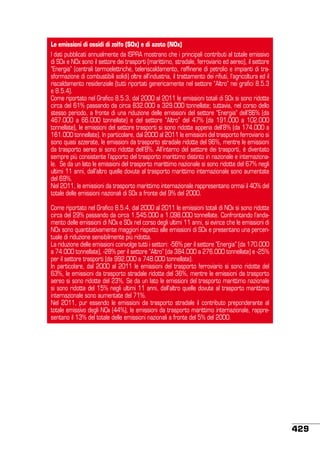 Le emissioni di ossidi di zolfo (SOx) e di azoto (NOx)
I dati pubblicati annualmente da ISPRA mostrano che i principali contributi al totale emissivo
di SOx e NOx sono il settore dei trasporti (marittimo, stradale, ferroviario ed aereo), il settore
“Energia” (centrali termoelettriche, teleriscaldamento, raffinerie di petrolio e impianti di trasformazione di combustibili solidi) oltre all’industria, il trattamento dei rifiuti, l’agricoltura ed il
riscaldamento residenziale (tutti riportati genericamente nel settore “Altro” nei grafici 8.5.3
e 8.5.4).
Come riportato nel Grafico 8.5.3, dal 2000 al 2011 le emissioni totali di SOx si sono ridotte
circa del 61% passando da circa 832.000 a 329.000 tonnellate; tuttavia, nel corso dello
stesso periodo, a fronte di una riduzione delle emissioni del settore “Energia” dell’86% (da
467.000 a 66.000 tonnellate) e del settore “Altro” del 47% (da 191.000 a 102.000
tonnellate), le emissioni del settore trasporti si sono ridotte appena dell’8% (da 174.000 a
161.000 tonnellate). In particolare, dal 2000 al 2011 le emissioni del trasporto ferroviario si
sono quasi azzerate, le emissioni da trasporto stradale ridotte del 96%, mentre le emissioni
da trasporto aereo si sono ridotte dell’8%. All’interno del settore dei trasporti, è diventato
sempre più consistente l’apporto del trasporto marittimo distinto in nazionale e internazionale. Se da un lato le emissioni del trasporto marittimo nazionale si sono ridotte del 67% negli
ultimi 11 anni, dall’altro quelle dovute al trasporto marittimo internazionale sono aumentate
del 69%.
Nel 2011, le emissioni da trasporto marittimo internazionale rappresentano ormai il 40% del
totale delle emissioni nazionali di SOx a fronte del 9% del 2000.
Come riportato nel Grafico 8.5.4, dal 2000 al 2011 le emissioni totali di NOx si sono ridotte
circa del 29% passando da circa 1.545.000 a 1.098.000 tonnellate. Confrontando l’andamento delle emissioni di NOx e SOx nel corso degli ultimi 11 anni, si evince che le emissioni di
NOx sono quantitativamente maggiori rispetto alle emissioni di SOx e presentano una percentuale di riduzione sensibilmente più ridotta.
La riduzione delle emissioni coinvolge tutti i settori: -56% per il settore “Energia” (da 170.000
a 74.000 tonnellate), -28% per il settore “Altro” (da 384.000 a 276.000 tonnellate) e -25%
per il settore trasporti (da 992.000 a 748.000 tonnellate).
In particolare, dal 2000 al 2011 le emissioni del trasporto ferroviario si sono ridotte del
63%, le emissioni da trasporto stradale ridotte del 36%, mentre le emissioni da trasporto
aereo si sono ridotte del 23%. Se da un lato le emissioni del trasporto marittimo nazionale
si sono ridotte del 15% negli ultimi 11 anni, dall’altro quelle dovute al trasporto marittimo
internazionale sono aumentate del 71%.
Nel 2011, pur essendo le emissioni da trasporto stradale il contributo preponderante al
totale emissivo degli NOx (44%), le emissioni da trasporto marittimo internazionale, rappresentano il 13% del totale delle emissioni nazionali a fronte del 5% del 2000.

429

 