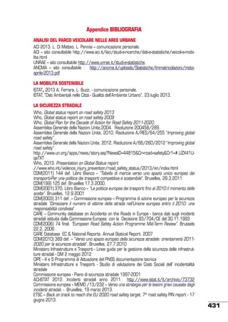 Appendice BIBLIOGRAFIA
ANALISI DEL PARCO VEICOLARE NELLE AREE URBANE
ACI 2013. L. Di Matteo, L. Pennisi – comunicazione personale.
ACI – sito consultabile http://www.aci.it/laci/studi-e-ricerche/dati-e-statistiche/veicoli-e-mobilita.html
UNRAE – sito consultabile http://www.unrae.it/studi-e-statistiche.
ANCMA – sito consultabile : http://ancma.it/uploads/Statistiche/Immatricolazioni/motoaprile-2013.pdf
LA MOBILITA SOSTENIBILE
ISTAT, 2013 A. Ferrara, L. Buzzi, - comunicazione personale.
ISTAT, “Dati Ambientali nelle Città - Qualità dell’Ambiente Urbano”, 23.luglio 2013.
La sicurezza stradale
Who, Global status report on road safety 2013
Who, Global status report on road safety 2009
Who. Global Plan for the Decade of Action for Road Safety 2011-2020.
Assemblea Generale della Nazioni Unite,2004. Risoluzione 200458/289.
Assemblea Generale della Nazioni Unite, 2010. Risoluzione A/RES/64/255 “Improving global
road safety” .
Assemblea Generale della Nazioni Unite, 2012. Risoluzione A/66/260/2012 “Improving global
road safety” .
http://www.un.org/apps/news/story.asp?NewsID=44815&Cr=road+safety&Cr1=#.UZX41UqaTXT
Who, 2013. Presentation on Global Status report
//www.who.int/violence_injury_prevention/road_safety_status/2013/en/index.html
COM(2011) 144 def. Libro Bianco – “Tabella di marcia verso uno spazio unico europeo dei
transporti-Per una politica dei trasporti competitiva e sostenibile”. Bruxelles, 28.3.2011
COM(199) 125 def. Bruxelles 17.3.2000.
COM(2001) 370. Libro Bianco – “La politica europea dei trasporti fino al 2010:il momento delle
scelte”. Bruxelles, 12.9.2001
COM(2003) 311 def. – Commissione europea – Programma di azione europeo per la sicurezza
stradale “Dimezzare il numero di vittime della strada nell’Unione europea entro il 2010: una
responsabilità condivisa”
CARE – Community database on Accidents on the Roads in Europe - banca dati sugli incidenti
stradali istituita dalla Commissione Europea con la Decisione 93/704/CE del 30.11.1993
COM(2006) 74 final. “European Road Safety Action Programme Mid-Term Review”. Brussels
22.2..2006
CARE Database EC & National Reports. Annual Statical Report. 2007
COM(2010) 389 def. – “Verso uno spazio europeo della sicurezza stradale: orientamenti 20112020 per la sicurezza stradale”. Bruxelles, 27.7.2010
Ministero Infrastrutture e Trasporti - Linee guida per la gestione della sicurezza delle infrastrutture stradali - DM 2 maggio 2012
CIPE - 4 e 5 Programma di Attuazione del PNSS documentazione tecnica
Ministero Infrastrutture e Trasporti - Studio di valutazione dei Costi Sociali dell’ incidentalità
stradale
Commissione europea - Piano di sicurezza stradale 1997-2001  
ACI-ISTAT 2012. Incidenti stradali anno 2011 http://www.istat.it/it/archivio/73732
Commissione europea – MEMO /13/232 – Verso una strategia per le lesioni gravi causate dagli
incidenti stradali. - Bruxelles, 19 marzo 2013.
ETSC – Back on track to reach the EU 2020 road safety target. 7th road safety PIN report - 17
giugno 2013.

431

 