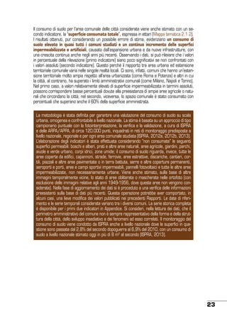 Il consumo di suolo per l’area comunale delle città considerate viene anche stimato con un secondo indicatore, la “superficie consumata totale”, espressa in ettari (Mappa tematica 2.1.2).
I risultati ottenuti, pur considerando un possibile errore di stima, evidenziano un consumo di
suolo elevato in quasi tutti i comuni studiati e un continuo incremento delle superfici
impermeabilizzate e artificiali, causato dall’espansione urbana e da nuove infrastrutture, con
una crescita continua anche negli anni più recenti. Osservando i dati, si può rilevare che i valori
in percentuale della rilevazione (primo indicatore) siano poco significativi se non confrontati con
i valori assoluti (secondo indicatore). Questo perché il rapporto tra area urbana ed estensione
territoriale comunale varia nelle singole realtà locali. Ci sono, infatti, comuni che hanno un’estensione territoriale molto ampia rispetto all’area urbanizzata (come Roma e Potenza) e altri in cui
la città, al contrario, ha superato i limiti amministrativi comunali (come Milano, Napoli e Torino).
Nel primo caso, a valori relativamente elevati di superficie impermeabilizzata in termini assoluti,
possono corrispondere basse percentuali dovute alla preesistenza di ampie aree agricole o naturali che circondano la città; nel secondo, viceversa, lo spazio comunale è stato consumato con
percentuali che superano anche il 60% della superficie amministrata.
La metodologia è stata definita per garantire una valutazione del consumo di suolo su scala
urbana, omogenea e confrontabile a livello nazionale. La stima è basata su un approccio di tipo
campionario puntuale con la fotointerpretazione, la verifica e la validazione, a cura di ISPRA
e delle ARPA/APPA, di circa 120.000 punti, inquadrati in reti di monitoraggio predisposte a
livello nazionale, regionale e per ogni area comunale studiata (ISPRA, 2012a, 2012b, 2013).
L’elaborazione degli indicatori è stata effettuata considerando “non consumate” le seguenti
superfici permeabili: boschi e alberi, prati e altre aree naturali, aree agricole, giardini, parchi,
aiuole e verde urbano, corpi idrici, zone umide; il consumo di suolo riguarda, invece, tutte le
aree coperte da edifici, capannoni, strade, ferrovie, aree estrattive, discariche, cantieri, cortili, piazzali e altre aree pavimentate o in terra battuta, serre e altre coperture permanenti,
aeroporti e porti, aree e campi sportivi impermeabili, pannelli fotovoltaici e tutte le altre aree
impermeabilizzate, non necessariamente urbane. Viene anche stimato, sulla base di altre
immagini temporalmente vicine, lo stato di aree obliterate o mascherate nelle ortofoto (con
esclusione delle immagini relative agli anni 1949-1956, dove queste aree non vengono considerate). Nella fase di aggiornamento dei dati si è proceduto a una verifica delle informazioni
preesistenti sulla base di dati più recenti. Questa operazione potrebbe aver comportato, in
alcuni casi, una lieve modifica dei valori pubblicati nei precedenti Rapporti. Le date di riferimento e le serie temporali considerate variano tra i diversi comuni. La serie storica completa
è disponibile per i primi due indicatori in Appendice. Si consideri, nella lettura dei dati, che il
perimetro amministrativo del comune non è sempre rappresentativo della forma e della struttura della città, dello sviluppo insediativo e dei fenomeni ad esso correlati. Il monitoraggio del
consumo di suolo viene condotto da ISPRA anche a livello nazionale dove le superfici in questione sono passate dal 2,8% del secondo dopoguerra al 6,9% del 2010, con un consumo di
suolo a livello nazionale stimato oggi in più di 8 m2 al secondo (ISPRA, 2013).

23

 