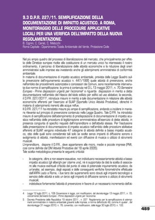 9.3 D.P.R. 227/11. SEMPLIFICAZIONE DELLA
DOCUMENTAZIONE DI IMPATTO ACUSTICO. A ROMA,
MONITORAGGIO DELLE PROCEDURE APPLICATIVE
LOCALI PER UNA VERIFICA DELL’IMPATTO DELLA NUOVA
REGOLAMENTAZIONE.
B. Cignini, C. Carati, C. Melocchi
Roma Capitale - Dipartimento Tutela Ambientale del Verde. Protezione Civile

Nel più ampio quadro del processo di liberalizzazione del mercato, che principalmente per effetto delle Direttive europee rivolte alla costituzione di un mercato unico ha interessato il nostro
ordinamento, il percorso di liberalizzazione delle attività economiche e la riduzione degli oneri
amministrativi sulle imprese sta investendo anche gli adempimenti amministrativi di conformità
ambientale.
In materia di documentazione di impatto acustico ambientale, prevista dalla Legge Quadro sulla prevenzione dell’inquinamento acustico n. 447/1995 quale attività di prevenzione, anche
nell’ambito dei procedimenti autorizzativi o concessori dei Comuni, sono recentemente intervenute due norme di semplificazione; la prima è contenuta nel D.L.13 maggio 2011, n. 70 Semestre
Europeo - Prime disposizioni urgenti per l’economia4 e riguarda disposizioni in merito a detta
documentazione nell’ambito del rilascio del titolo edilizio per edifici ad uso abitativo; la seconda,
il D.P.R. 227/20115, introduce misure in merito a tale documentazione in relazione alle attività
economiche afferenti per l’esercizio al SUAP (Sportello Unico Attività Produttive), oltreché in
materia di adempimenti inerenti alle acque reflue.
Il D.P.R. 227/11 ha introdotto misure più ampie di semplificazione, andando a incidere in maniera rilevante sul principio di prevenzione contenuto nella Legge Quadro. Tale D.P.R. ha introdotto
misure di semplificazione dell’adempimento di predisposizione di documentazione di impatto acustico nell’ambito delle procedure di legittimazione amministrativa all’esercizio di dette attività, in
presenza congiunta di specifici requisiti dell’imprenditore e dell’attività stessa. Per l’esclusione
dalla presentazione di documentazione di impatto acustico nell’ambito delle procedure abilitative
afferenti al SUAP, vengono individuate 47 categorie di attività definite a basso impatto acustico, otto delle quali sono considerate tali solo se svolte senza impianti di diffusione sonora o
svolgimento di attività, manifestazioni ed eventi con diffusione di musica o utilizzo di strumenti
musicali.
L’imprenditore, dispone il D.P.R., deve appartenere alle micro, medie e piccole imprese (PMI,
così come definite dal DM Attività Produttive del 18 aprile 2005).
Tale scelta metodologica presenta le seguenti criticità:
-	

-	

le categorie, oltre a non essere esaustive, non individuano necessariamente attività a basso
impatto acustico (gli alberghi per citarne una), né è supportata da dati la scelta di associare alla musica eventuali criticità dal punto di vista di potenziale inquinamento acustico; da
un’analisi, ad esempio, degli esposti e delle conseguenti verifiche fonometriche effettuate
dall’ARPA Lazio a Roma, i due terzi dei superamenti sono dovuti agli impianti tecnologici a
servizio delle attività e solo un terzo agli impianti di diffusione sonora o utilizzo di strumenti
musicali;
indebolisce fortemente l’attività di prevenzione in favore di un necessario incremento dell’at-

4	 Legge 12 luglio 2011, n. 106 Conversione in legge, con modificazioni, del decreto-legge 13 maggio 2011, n. 70,
concernente Semestre Europeo - Prime disposizioni urgenti per l’economia
5	 Decreto Presidente della Repubblica 19 ottobre 2011 , n. 227 Regolamento per la semplificazione di adempimenti amministrativi in materia ambientale gravanti sulle imprese, a norma dell’articolo 49, comma 4 -quater , del
decreto-legge 31 maggio 2010, n. 78, convertito, con modificazioni, dalla legge 30 luglio 2010, n. 122.

489

 