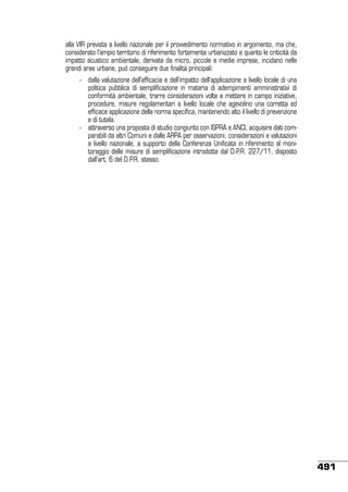 alla VIR prevista a livello nazionale per il provvedimento normativo in argomento, ma che,
considerato l’ampio territorio di riferimento fortemente urbanizzato e quanto le criticità da
impatto acustico ambientale, derivate da micro, piccole e medie imprese, incidano nelle
grandi aree urbane, può conseguire due finalità principali:
	

	

-	 dalla valutazione dell’efficacia e dell’impatto dell’applicazione a livello locale di una
politica pubblica di semplificazione in materia di adempimenti amministrativi di
conformità ambientale, trarre considerazioni volte a mettere in campo iniziative,
procedure, misure regolamentari a livello locale che agevolino una corretta ed
efficace applicazione della norma specifica, mantenendo alto il livello di prevenzione
e di tutela.
-	 attraverso una proposta di studio congiunto con ISPRA e ANCI, acquisire dati comparabili da altri Comuni e dalle ARPA per osservazioni, considerazioni e valutazioni
a livello nazionale, a supporto della Conferenza Unificata in riferimento al monitoraggio delle misure di semplificazione introdotte dal D.P.R. 227/11, disposto
dall’art. 6 del D.P.R. stesso.

491

 