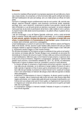 Discussione
Le dinamiche insediative diffuse (sprawl) e la progressiva espansione dei suoli delle aree urbanizzate a bassa densità, che comportano un forte incremento delle superfici artificiali (land take) e
dell’impermeabilizzazione del suolo (soil sealing), sono una realtà sempre più diffusa nel nostro
paese.
Il territorio e il paesaggio vengono quotidianamente invasi da nuovi quartieri, ville, seconde case,
alberghi, capannoni industriali, magazzini, centri direzionali e commerciali, strade, autostrade,
parcheggi, serre, cave e discariche, comportando la perdita di aree agricole e naturali ad alto
valore ambientale e un uso del suolo sempre più estensivo e scomposto, non sempre adeguatamente governato da strumenti di pianificazione del territorio e della mobilità di merci e persone,
di programmazione delle attività economico-produttive e da politiche efficaci di gestione del patrimonio naturale.
I dati del monitoraggio a cura del Sistema Agenziale confermano, anche a scala territoriale
locale, la costante crescita delle superfici artificiali e impermeabili, con un incessante consumo
di suolo naturale, agricolo e forestale che determina, in particolare ai margini delle aree
urbane, la compromissione e la frammentazione di ampi territori, spesso caratterizzati da
un elevato valore ambientale, agronomico e paesaggistico.
L’impermeabilizzazione e il consumo di suolo sono temi trattati nell’ultima edizione del Rapporto
State of the Soil (EC, 2012a), secondo il quale l’obiettivo della protezione del suolo può essere
conseguito mediante un approccio integrato che richieda il completo impegno a tutti i livelli politici, introducendo requisiti di legge e/o chiari incentivi finanziari.
Per affrontare tali questioni la Commissione europea ha pubblicato le linee guida sul soil sealing1,
che rientrano nel contesto della Soil Thematic Strategy e sono considerate uno strumento fondamentale per la riduzione del consumo di suolo in Europa e della sua continua cementificazione
e impermeabilizzazione. Nelle linee guida, la Commissione Europea propone un approccio strutturato sui tre principi di limitazione, mitigazione e compensazione, riportando un repertorio delle
possibili misure tecniche e amministrative adottabili (EC, 2011; EC, 2012b), ed evidenziando
l’opportunità e l’urgenza di adottare misure per contrastare il consumo di suolo attraverso:
-	 la riduzione del tasso di conversione e trasformazione del territorio agricolo e naturale e il
riuso delle aree già urbanizzate, con la definizione di target realistici al consumo di suolo a
livello nazionale e regionale e di linee di azione quali la concentrazione del nuovo sviluppo urbano nelle aree già insediate, la previsione di incentivi finanziari (come i sussidi per lo sviluppo
di siti in zone contaminate) e di restrizioni allo sviluppo urbano nelle aree agricole e di elevato
valore paesaggistico;
-	 la definizione e l’implementazione di misure di mitigazione, da attuare quando la perdita di
suolo è inevitabile, volte al mantenimento delle funzioni del suolo e alla riduzione degli effetti
negativi sull’ambiente, con il rispetto della qualità del suolo nei processi di pianificazione e con
l’indirizzo del nuovo sviluppo verso suoli di minore qualità, con l’applicazione di misure tecniche
di mitigazione per conservare almeno alcune funzioni del suolo (come le superfici permeabili
nelle aree di parcheggio);
-	 la compensazione ‘ecologica’ di interventi inevitabili, finalizzata al recupero e al ripristino di
aree limitrofe degradate.

1	

http://ec.europa.eu/environment/soil/pdf/soil_sealing_guidelines_en.pdf

27

 
