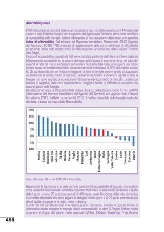 Affordability index
L’ABI (Associazione Bancaria Italiana) produce da tempo, in collaborazione con il Ministero del
Lavoro e delle Politiche Sociali e con il supporto dell’Agenzia del Territorio, stime delle condizioni
di accessibilità delle famiglie italiane all’acquisto di una abitazione elaborando uno specifico
indice di affordability. Dall’edizione del Rapporto Immobiliare Residenziale 2012 [Agenzia
del Territorio, 2012], l’ABI presenta gli aggiornamenti della stima dell’indice di affordability
proponendo stime dello stesso indice a livello regionale (ad eccezione della Regione Trentino
Alto Adige).
L’indice di accessibilità proposto da ABI viene calcolato partendo dall’idea che il bene casa sia
effettivamente accessibile se la somma del costo più la quota di ammortamento del capitale,
e quindi la rata del mutuo necessario a finanziare l’acquisto della casa, non supera una determinata quota del reddito disponibile convenzionalmente individuata al 30% del reddito annuale. Da qui discende che se l’indice è maggiore di zero le famiglie sono in grado di acquistare
un’abitazione al prezzo medio di mercato, viceversa se l’indice è minore o uguale a zero le
famiglie non sono in grado di acquistare un’abitazione al prezzo medio di mercato. La distanza
positiva (o negativa) dallo zero rappresenta la maggiore facilità (o difficoltà) di acquisire una
casa da parte delle famiglie.
Per elaborare l’indice di affordability l’ABI utilizza: il prezzo dell’abitazione media fornito dall’OMI
(Osservatorio del Mercato Immobiliare dell’Agenzia del Territorio ora Agenzia delle Entrate)
fino all’anno 2011, dall’Istat a partire dal 2012; il reddito disponibile della famiglia media dai
dati Istat; il tasso sui mutui dalla Banca d’Italia.
Indice di Affordability (dati al 2012)

Fonte: Elaborazioni ABI su dati ISTAT, OMI e Banca d’Italia

Osservando la figura sopra, si vede come le condizioni di accessibilità all’acquisto di una abitazione presentano una elevata variabilità regionale: tra l’indice di affordability del Molise e quello
della Liguria vi sono 23 punti percentuali di differenza, ossia l’incidenza della rata del mutuo
sul reddito disponibile che deve pagare la famiglia media ligure è di 23 punti percentuali più
alta di quella che paga la famiglia media molisana.
Si noti che nel complesso solo in 4 Regioni (Lazio, Campania, Toscana e Liguria) l’indice di
affordability risulta negativo e segnala quindi inaccessibilità; in altre 4 Regioni l’indice risulta
superiore al doppio del valore medio nazionale (Molise, Calabria, Basilicata, Friuli Venezia

498

 