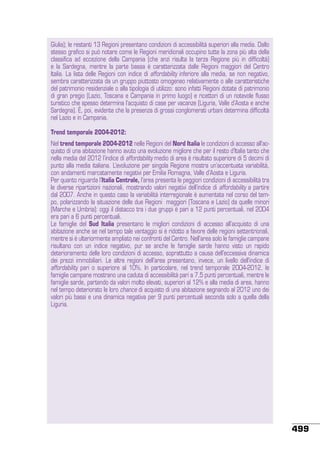 Giulia); le restanti 13 Regioni presentano condizioni di accessibilità superiori alla media. Dallo
stesso grafico si può notare come le Regioni meridionali occupino tutte la zona più alta della
classifica ad eccezione della Campania (che anzi risulta la terza Regione più in difficoltà)
e la Sardegna, mentre la parte bassa è caratterizzata dalle Regioni maggiori del Centro
Italia. La lista delle Regioni con indice di affordability inferiore alla media, se non negativo,
sembra caratterizzata da un gruppo piuttosto omogeneo relativamente o alle caratteristiche
del patrimonio residenziale o alla tipologia di utilizzo: sono infatti Regioni dotate di patrimonio
di gran pregio (Lazio, Toscana e Campania in primo luogo) e ricettori di un notevole flusso
turistico che spesso determina l’acquisto di case per vacanze (Liguria, Valle d’Aosta e anche
Sardegna). È, poi, evidente che la presenza di grossi conglomerati urbani determina difficoltà
nel Lazio e in Campania.
Trend temporale 2004-2012:
Nel trend temporale 2004-2012 nelle Regioni del Nord Italia le condizioni di accesso all’acquisto di una abitazione hanno avuto una evoluzione migliore che per il resto d’Italia tanto che
nella media del 2012 l’indice di affordability medio di area è risultato superiore di 5 decimi di
punto alla media italiana. L’evoluzione per singola Regione mostra un’accentuata variabilità,
con andamenti marcatamente negativi per Emilia Romagna, Valle d’Aosta e Liguria.
Per quanto riguarda l’Italia Centrale, l’area presenta le peggiori condizioni di accessibilità tra
le diverse ripartizioni nazionali, mostrando valori negativi dell’indice di affordability a partire
dal 2007. Anche in questo caso la variabilità interregionale è aumentata nel corso del tempo, polarizzando la situazione delle due Regioni maggiori (Toscana e Lazio) da quelle minori
(Marche e Umbria): oggi il distacco tra i due gruppi è pari a 12 punti percentuali, nel 2004
era pari a 6 punti percentuali.
Le famiglie del Sud Italia presentano le migliori condizioni di accesso all’acquisto di una
abitazione anche se nel tempo tale vantaggio si è ridotto a favore delle regioni settentrionali,
mentre si è ulteriormente ampliato nei confronti del Centro. Nell’area solo le famiglie campane
risultano con un indice negativo, pur se anche le famiglie sarde hanno visto un rapido
deterioramento delle loro condizioni di accesso, soprattutto a causa dell’eccessiva dinamica
dei prezzi immobiliari. Le altre regioni dell’area presentano, invece, un livello dell’indice di
affordability pari o superiore al 10%. In particolare, nel trend temporale 2004-2012, le
famiglie campane mostrano una caduta di accessibilità pari a 7,5 punti percentuali, mentre le
famiglie sarde, partendo da valori molto elevati, superiori al 12% e alla media di area, hanno
nel tempo deteriorato le loro chance di acquisto di una abitazione segnando al 2012 uno dei
valori più bassi e una dinamica negativa per 9 punti percentuali seconda solo a quella della
Liguria.

499

 