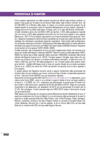 PERCENTUALE DI FUMATORI
Il fumo passivo rappresenta una delle sorgenti inquinanti più diffuse negli ambienti confinati. Le
stesse “Linee guida per la tutela e la promozione della salute negli ambienti confinati” [Acc. del
27/09/2001 tra il Ministro della salute, le regioni e le province autonome] pongono tra gli
obiettivi specifici di prevenzione indoor la riduzione dell’esposizione al fumo passivo, passando in
rassegna gli ormai noti effetti sulla salute. Si tratta, però, di un dato difficilmente monitorabile.
A livello mondiale si stima che nel 2004 il 40% dei bambini, il 33% della popolazione maschile
che non fuma e il 35% della popolazione femminile che non fuma sono esposti a fumo passivo
[Öberg et al., 2011]. Il fumo passivo rappresenta una minaccia particolarmente grave per i bambini, categoria di popolazione estremamente suscettibile per la quale sono state dimostrate varie
patologie che interessano soprattutto l’apparato respiratorio. Vista l’entità della problematica,
con particolare attenzione ai bambini, l’Organizzazione Mondiale della Sanità ha inserito all’interno
del sistema European Environment and Health Information System (ENHIS) l’indicatore “Esposizione dei bambini al fumo passivo” [WHO, ENHIS, 2009].
A livello nazionale i dati di esposizione al fumo non sono regolarmente rilevati. Al momento si dispone dei risultati dell’indagine multiscopo dell’ISTAT “Fattori di rischio e tutela della salute” [ISTAT,
2002] che riporta dati a livello regionale relativi al periodo 1999-2000, presentati nella scorsa
edizione del Rapporto [Lepore et al., 2012]. I fumatori passivi in famiglia, ossia coloro che non
fumano ma convivono con almeno un fumatore nell’ambiente domestico, in Italia sono circa 12
milioni e 500 mila, pari al 21,9% della popolazione e tra i fumatori passivi oltre quattro milioni
sono bambini. I risultati dell’indagine sono in linea con quanto rilevato da uno studio successivo
[Tominz et al., 2003] che stima che il 52% dei bambini nel secondo anno di vita è esposto a
fumo passivo.
In questa edizione del Rapporto torniamo quindi a seguire l’andamento della percentuale dei
fumatori attivi che può costituire una misura, anche se di tipo indiretto, di potenziale esposizione
al fumo. I dati sono forniti dall’ISTAT con una ripartizione regionale.
Osservando il trend temporale 2001-2012 (Grafico 9.4.4 e Tabella 9.4.4 in Appendice), si può
notare come l’anno 2005 - anno in cui è entrato in vigore il divieto di fumo nei luoghi pubblici e
di lavoro (L. n.3/2003, art. 51) - costituisca una discontinuità: la percentuale di fumatori italiani risulta in netta diminuzione, passando dal 23,9% del 2004 al 22,0%. Negli anni successivi
l’andamento è più altalenante, per assestarsi nel 2012 ad una percentuale di fumatori pari al
21,9%. Nel complesso, il trend nazionale degli anni 2001-2012 risulta in diminuzione di quasi
due punti percentuali.
Nello stesso arco temporale non emergono grandi differenze territoriali nell’abitudine al fumo. È
opportuno evidenziare che 8 sono le Regioni in cui la diminuzione della percentuale di fumatori è
superiore a quella nazionale (nell’ordine Valle d’Aosta, Lazio, Emilia Romagna, Puglia, Sardegna,
Marche, Lombardia, Umbria) e che solo 4 Regioni rilevano un aumento di fumatori (Sicilia, Piemonte, Basilicata, Abruzzo) che, in termini assoluti, va da un minimo dello 0,4% nel caso della
Sicilia ad un massimo del 3,8% nel caso della Regione Abruzzo.

502

 