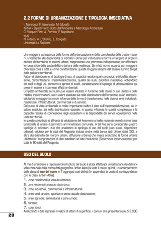 2.2 FORME DI URBANIZZAZIONE E TIPOLOGIA INSEDIATIVA
I. Marinosci, F. Assennato, M. Munafò
ISPRA – Dipartimento Stato dell’Ambiente e Metrologia Ambientale
D, Vazquez Pizzi, A. Ferrara, P. Napolitano
Istat
N. Riitano, A. D’Onofrio, L. Congedo
Università La Sapienza
Una maggiore conoscenza delle forme dell’urbanizzazione e della complessità delle trasformazioni, unitamente alla disponibilità di indicatori idonei per individuare le forme emergenti di organizzazione del territorio in sistemi urbani, rappresenta una premessa indispensabile per affrontare
le nuove sfide della sostenibilità urbana e della resilienza. Se infatti non si accerta con maggiore
chiarezza cosa è città e come caratterizzarla, questa sfuggirà sempre dall’essere il primo target
delle politiche territoriali.
Fattori di distribuzione, di tipologia di uso, di capacità residue quali continuità, artificialità, dispersione, concentrazione, impermeabilizzazione, qualità dei suoli, disordine insediativo, abbandono
dei suoli e degli usi, consumo e spreco di suolo, caratterizzano le tipologie di urbanizzazione qui
prese in esame e i connessi effetti ambientali.
L’impatto ambientale sul suolo può essere valutato in funzione delle classi di suo utilizzo e delle
relative trasformazioni, sia in valore assoluto sia nella distribuzione del fenomeno su un territorio,
valutando le maggiori o minori influenze delle forme di insediamento nelle diverse aree industriali,
residenziali, infrastrutturali, commerciali e di servizio.
Dal punto di vista ambientale è molto importante inoltre il dato sull’impermeabilizzazione, sia in
valore assoluto, sia nella distribuzione spaziale, in quanto influenza la qualità complessiva e la
capacità residua di connessione degli ecosistemi e la disponibilità dei servizi ecosistemici nelle
unità territoriali.
In questo contributo si affronta la valutazione del fenomeno a livello nazionale avendo come base
territoriale di analisi il perimetro amministrativo comunale. A tal fine sono considerate quattro
tipologie di indicatori, due che analizzano la tipologia di uso del suolo (uso suolo, dispersione
urbana), valutate per le città del Rapporto incluse anche nella banca dati Urban Atlas (30), e
altre due (densità dei margini urbani, diffusione urbana) che invece analizzano la forma urbana
utilizzando l’interpretazione di dati satellitari ad alta risoluzione (Copernicus impervousness) per
tutte le 60 città del Rapporto.

USO DEL SUOLO
Al fine di analizzare e rappresentare l’utilizzo del suolo è stata effettuata un’estrazione dei dati a livello comunale dalla banca dati geografica Urban Atlas (si veda il box) e, quindi, un accorpamento
delle classi di uso del suolo in 7 aggregati così definiti (in appendice la tavola di corrispondenza
con le classi Urban Atlas):
1.	zone residenziali a tessuto continuo;
2.	 zone residenziali a tessuto discontinuo;

28

3.	zone industriali, commerciali e infrastrutturali;
4.	aree verdi urbane, sportive e senza attuale destinazione;
5.	aree agricole, seminaturali e zone umide;
6.	foreste;
7.	corpi idrici.
Analizzando i dati espressi in valore di ettari di superficie, i comuni che presentano più di 2.000

 