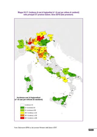 Mappa 9.4.1: Incidenza di casi di legionellosi (n° di casi per milione di residenti)
nelle principali 57 province italiane. Anno 2010 (dati provvisori).

Fonte: Elaborazione ISPRA su dati provvisori Ministero della Salute e ISTAT

509

 