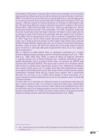 Ficus elastica e Chlorophytum comosum). Altre ricerche hanno evidenziato come la rimozione
degli inquinanti sia efficace sia al buio che alla luce (almeno nel caso del benzene, Orwell et al.
2004) e che differenti tipi di luce influenzano la capacità delle piante, a seconda delle specie,
di rimuovere gli inquinanti indoor (nel caso dello studio di Matsumoto & Yamaguchi, 2007, per
esempio, l’efficienza massima di rimozione del toluene si è verificata con l’illuminazione a LED
blu). Altri studi hanno affiancato ricerche in laboratorio con ricerche condotte in uffici (Lohr &
Pearson-Mims, 1996; Wood et al 2006; Tarran et al., 2007) e scuole (Pegas et al., 2012);
gli inquinanti considerati sono stati i COV, il particolato, il CO e l’NO2. Ad esempio, analizzando
l’accumulo di particolato indoor sulle foglie in laboratori informatici ed uffici è stato visto che
la presenza di piante riduce l’accumulo di particolato sulle altre superfici (Lohr & PearsonMims,1996). Anche la concentrazione di CO si riduce in presenza di vegetazione (Tarran et
al., 2007; Pegas et al., 2012). Inoltre le piante, attraverso la produzione di sostanze fitochimiche, sono in grado di ridurre la presenza di muffe e batteri negli ambienti chiusi, anche del
50-60% (Progetto SEARCH). Rispetto alle muffe, che si ritrovano comunemente nell’ambiente
domestico, specie se umido, altri studi fanno rilevare però come queste possono crescere
anche nel terriccio e sulle foglie delle piante d’appartamento8 (oltre che su muri, tappeti e
filtri di condizionatori).
Oltre a migliorare la qualità dell’aria indoor, la vegetazione contribuisce poi a rendere
l’ambiente esteticamente più piacevole e favorisce il benessere psicologico (Lohr et al., 1996;
Fjeld et al., 1998; 2002; Berg, 2002). Le specie più efficaci nel migliorare l’atmosfera
in ambiente confinato sono la dracena (Dracaena spp), il filodendro (Philodendron spp), lo
spatifillo (Spathiphyllum spp) e la gerbera (Gerbera spp), che assorbono più dell’80% degli
inquinanti indoor (Progetto SEARCH). Altre specie prese in esame che si dimostrano efficaci
nella rimozione di inquinanti indoor appartengono ai generi Ficus, Dieffenbachia, Schefflera e
alcune specie di palma (generi vari). La maggior parte delle piante d’appartamento studiate
sono originarie delle foreste pluviali tropicali, dato che gli ambienti confinati presentano spesso
caratteristiche ambientali idonee alla loro crescita (come ambienti caldi e scarsamente
illuminati). Fra i vari studi, Liu et al. (2007) hanno studiato 73 piante ornamentali, con lo
scopo di identificare le piante d’appartamento più comuni che potessero essere funzionali alla
rimozione di benzene.
Si ricorda infine che è importante non collocare le piante da appartamento nelle stanze da
letto in quanto durante la notte i loro processi di respirazione determinano l’assorbimento
dell’ossigeno e il rilascio di anidride carbonica. Inoltre nelle persone sensibilizzate alcune piante ornamentali come il Ficus benjamina possono provocare reazioni allergiche quali rinite, congiuntivite, asma (Mahillon et al. 2006), sia tramite contatto cutaneo con la pianta sia tramite
inalazione di allergeni presenti nella linfa (Kortekangas-Savolainen et al., 2006).

8	 http://www.arpa.veneto.it/temi-ambientali/pollini/file-e-allegati/rubrica-ambiente-e-allergie/Rubrica_Ambiente_Allergie_n7.pdf 1

511

 