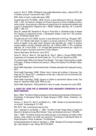 Lepore A., Brini S., ISPRA, VIII Rapporto sulla qualità dell’ambiente urbano – edizione 2012, Set
di indicatori proxy per l’inquinamento indoor, 2012
ISTAT, Fattori di rischio e tutela della salute, 2002
Provvedimento del 5/10/2006 n. 2636, Accordo, ai sensi dell’articolo 4 del D.Lgs. 28 agosto
1997, n. 281, tra il Governo, le Regioni e le Province Autonome di Trento e di Bolzano sul documento recante: «Linee guida per la definizione di protocolli tecnici di manutenzione predittiva sugli
impianti di climatizzazione». (Repertorio atti n. 2636). Pubblicato nella Gazz. Uff. 3 novembre
2006, n. 256, S.O.
Öberg M, Jaakkola MS, Woodward A, Peruga A, Prüss-Ustün A, Worldwide burden of disease
from exposure to second-hand smoke: a retrospective analysis of data from 192 countries,
Lancet, 377(9760):139-46, 2011
Provvedimento del 13/01/2005, Accordo, ai sensi dell’articolo 4 del D.Lgs. 28 agosto 1997,
n. 281, tra il Ministro della salute e le regioni e le province autonome di Trento e di Bolzano,
avente ad oggetto «Linee guida recanti indicazioni sulla legionellosi per i gestori di strutture
turistico-ricettive e termali». Pubblicato nella Gazz. Uff. 4 febbraio 2005, n. 28 e ripubblicato
nella Gazz. Uff. 3 marzo 2005, n. 51. Emanato dalla Conferenza permanente per i rapporti tra
lo Stato, le regioni e le province autonome di Trento e Bolzano
Tobacco Observatory, Ref Ricerche, marzo 2012
Tominz R., Perra A., Binkin N., Ciofi dagli Atti M., Rota C., Bella A. e Gruppo PROFEA 2002,
L’esposizione al fumo passivo dei bambini italiani tra i 12 e i 23 mesi. Studio Icona 2003
The United Kingdom Office of the Deputy Prime Minister, “The Impact of Overcrowding on Health
& Education: A Review of Evidence and Literature.” Office of the Deputy Prime Minister Publications, 2004
World Health Organization, Environmental burden of disease associated with inadequate housing,
2011
World Health Organization, ENHIS, Children living in homes with problems of dampness, Fact
sheet text 3.5, August 2011, consultazione sul sito http://data.euro.who.int/eceh-enhis/Default2.aspx?indicator_id=12
World Health Organization, ENHIS, Exposure of children to second-hand tobacco smoke, Fact
sheet 3.4, December 2009, CODE: RPG3_Air_Ex2
World Health Organization, WHO guidelines for indoor air quality: dampness and mould, 2009
Il ruolo del verde per la rimozione degli inquinanti atmosferici in ambienti confinati
Berg J. 2002. “The effect of healthy workplaces on the well-being and productivity of officeworkers.”
Proceedings of International Plants for People Symposium 2002, Florida, Amsterdam, the
Netherlands
Cornejo J.J., Munoz F.G., Ma C.Y. and Stewart A.J., 1999. “Studies on the decontamination of
air by plants”. Ecotoxicology 8: 311-320
EPA, 2013. http://www.epa.gov/iaq/voc.html
Fjeld, T. Veiersted, B. and Sandvik, L., 1998. “The Effect of Indoor Foliage Plants on Health and
Discomfort Symptoms Among Office Workers.” Indoor and Building Environment 7:204-206
Fjeld, T., 2002. “The effects of plants and artificial day light on the well-being and health of office
workers, school children and health care personnel”, Proceedings of International Plants for
People Symposium, Florida, Amsterdam, The Netherlands
Kortekangas-Savolainen O, Kalimo K, Savolainen J., 2006. “Allergens of Ficus benjamina (weeping
fig): unique allergens in sap”. Allergy. Mar;61(3):393-4

513

 