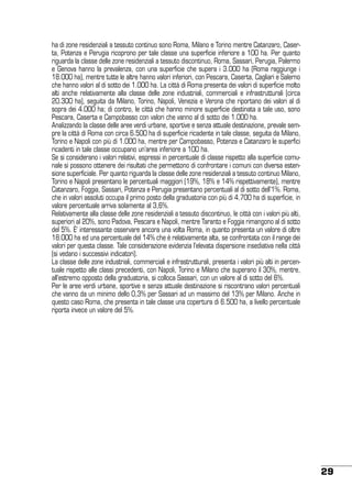 ha di zone residenziali a tessuto continuo sono Roma, Milano e Torino mentre Catanzaro, Caserta, Potenza e Perugia ricoprono per tale classe una superficie inferiore a 100 ha. Per quanto
riguarda la classe delle zone residenziali a tessuto discontinuo, Roma, Sassari, Perugia, Palermo
e Genova hanno la prevalenza, con una superficie che supera i 3.000 ha (Roma raggiunge i
18.000 ha), mentre tutte le altre hanno valori inferiori, con Pescara, Caserta, Cagliari e Salerno
che hanno valori al di sotto dei 1.000 ha. La città di Roma presenta dei valori di superficie molto
alti anche relativamente alla classe delle zone industriali, commerciali e infrastrutturali (circa
20.300 ha), seguita da Milano, Torino, Napoli, Venezia e Verona che riportano dei valori al di
sopra dei 4.000 ha; di contro, le città che hanno minore superficie destinata a tale uso, sono
Pescara, Caserta e Campobasso con valori che vanno al di sotto dei 1.000 ha.
Analizzando la classe delle aree verdi urbane, sportive e senza attuale destinazione, prevale sempre la città di Roma con circa 6.500 ha di superficie ricadente in tale classe, seguita da Milano,
Torino e Napoli con più di 1.000 ha, mentre per Campobasso, Potenza e Catanzaro le superfici
ricadenti in tale classe occupano un’area inferiore a 100 ha.
Se si considerano i valori relativi, espressi in percentuale di classe rispetto alla superficie comunale si possono ottenere dei risultati che permettono di confrontare i comuni con diversa estensione superficiale. Per quanto riguarda la classe delle zone residenziali a tessuto continuo Milano,
Torino e Napoli presentano le percentuali maggiori (19%, 18% e 14% rispettivamente), mentre
Catanzaro, Foggia, Sassari, Potenza e Perugia presentano percentuali al di sotto dell’1%. Roma,
che in valori assoluti occupa il primo posto della graduatoria con più di 4.700 ha di superficie, in
valore percentuale arriva solamente al 3,6%.
Relativamente alla classe delle zone residenziali a tessuto discontinuo, le città con i valori più alti,
superiori al 20%, sono Padova, Pescara e Napoli, mentre Taranto e Foggia rimangono al di sotto
del 5%. È’ interessante osservare ancora una volta Roma, in quanto presenta un valore di oltre
18.000 ha ed una percentuale del 14% che è relativamente alta, se confrontata con il range dei
valori per questa classe. Tale considerazione evidenzia l’elevata dispersione insediativa nella città
(si vedano i successivi indicatori).
La classe delle zone industriali, commerciali e infrastrutturali, presenta i valori più alti in percentuale rispetto alle classi precedenti, con Napoli, Torino e Milano che superano il 30%, mentre,
all’estremo opposto della graduatoria, si colloca Sassari, con un valore al di sotto del 6%.
Per le aree verdi urbane, sportive e senza attuale destinazione si riscontrano valori percentuali
che vanno da un minimo dello 0,3% per Sassari ad un massimo del 13% per Milano. Anche in
questo caso Roma, che presenta in tale classe una copertura di 6.500 ha, a livello percentuale
riporta invece un valore del 5%.

29

 