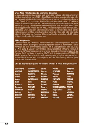 Urban Atlas: l’atlante urbano del programma Copernicus
La banca dati di uso e di copertura del suolo Urban Atlas, realizzata nell’ambito del programma Copernicus (già noto come GMES - Global Monitoring for Environment and Security), offre
una cartografia ad alta risoluzione su 305 agglomerati europei, con riferimento alle Large
Urban Zones (LUZ) e i loro dintorni. I dati hanno una scala nominale pari a 1:10.000 e un
sistema di classificazione Corine Land Cover approfondito al quarto livello tematico per la aree
artificiali (EC, 2011). L’ultima versione dell’atlante disponibile è del 2010 (dati 2006) e sono
previsti aggiornamenti periodici dei dati (http://www.eea.europa.eu/data-and-maps/data/
urban-atlas). Urban Atlas copre tutte le capitali europee e un campione delle città di grandi e
medie dimensioni; per l’Italia sono attualmente presenti i dati relativi a 32 città. Tutte le città
italiane di Urban Atlas, con l’eccezione di Cremona e L’Aquila, sono incluse nelle 60 città del
IX Rapporto sulla qualità dell’ambiente urbano.
ISPRA e Copernicus
Copernicus nasce nel 1998 con il nome di GMES ed è un’iniziativa promossa ed attuata
dall’Unione Europea e dall’Agenzia Spaziale Europea con lo scopo di implementare i servizi
informativi, tra cui il land monitoring, basati su dati di Earth Observation ed In-situ, di cui
ISPRA, in qualità di National Focal Point della rete europea EIOnet, è l’Autorità Nazionale di
riferimento. ISPRA partecipa anche al programma “Support to the implementation of the
European Earth monitoring programme (GMES) and its initial operations (2011-2013)”
della Commissione Europea, dove, tra le altre attività previste, contribuisce a sostenere le politiche ambientali europee per il monitoraggio del land take, del soil sealing, dell’urban sprawl
e dei processi di urbanizzazione.
Città del Rapporto sulla qualità dell’ambiente urbano e di Urban Atlas (in maiuscolo)
Alessandria
ANCONA
Andria
Aosta
Arezzo
BARI
Barletta
Bergamo
BOLOGNA
Bolzano
BRESCIA
Brindisi

30

CAGLIARI
CAMPOBASSO
CASERTA
CATANIA
CATANZARO
Como
Ferrara
FIRENZE
FOGGIA
Forlì
GENOVA
La Spezia

Latina
Livorno
Messina
MILANO
MODENA
Monza
NAPOLI
Novara
PADOVA
PALERMO
Parma
PERUGIA

Pesaro
PESCARA
Piacenza
Pistoia
POTENZA
Prato
Ravenna
REGGIO CALABRIA
Reggio Emilia
Rimini
ROMA
SALERNO

SASSARI
Siracusa
TARANTO
Terni
TORINO
TRENTO
Treviso
TRIESTE
Udine
VENEZIA
VERONA
Vicenza

 
