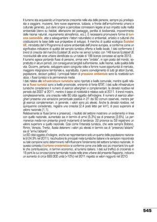 Il turismo sta acquisendo un’importanza crescente nella vita delle persone, sempre più predisposte a viaggiare, muoversi, fare nuove esperienze, tuttavia, a fronte dell’arricchimento umano e
culturale generato, può dare origine a pericolose connessioni legate al suo impatto sulla realtà
ambientale (danni su habitat, alterazione del paesaggio, perdita di biodiversità, impoverimento
delle risorse naturali, inquinamento atmosferico, ecc.). È necessario promuovere forme di turismo sostenibile, atte a salvaguardare i fattori naturalistici e ambientali, artistici e culturali che
costituiscono la base delle sue prospettive di sviluppo. Il marchio di qualità ecologica Ecolabel
UE, introdotto dal V Programma di azione ambientale dell’Unione europea, si conferma come un
significativo indicatore di qualità del servizio turistico offerto a livello locale. I dati confermano il
trend di crescita del marchio Ecolabel UE anche nei servizi turistici con 148 licenze Ecolabel UE
riconducibili alle aree urbane identificate su un totale di 196 licenze concesse ad aprile 2013.
Il turismo agisce portando flussi di persone, ormai vere “ondate”, in ogni posto del mondo, soprattutto in alcuni periodi, con conseguenze tangibili sull’ambiente, sulle risorse, sulla qualità della
vita. Occorre, pertanto, sviluppare azioni congiunte volte a fornire nuove opportunità di mercato,
maggiore integrazione territoriale e, soprattutto, il pieno coinvolgimento di tutti gli attori (turisti,
popolazione, decisori politici). I principali fattori di pressione ambientale sono la ricettività turistica, i flussi turistici e la permanenza media.
I dati relativi alle infrastrutture turistiche sono riportati a livello comunale, mentre quelli relativi ai flussi turistici sono a livello provinciale, entrambi di fonte ISTAT. I dati sulle infrastrutture
turistiche considerano il numero di esercizi alberghieri e complementari, la densità ricettiva nel
periodo dal 2007 al 2011, mentre il tasso di ricettività è relativo solo al 2011. Il trend mostra,
complessivamente, una crescita nelle 60 città oggetto dell’indagine. Il numero di esercizi alberghieri presenta una variazione percentuale positiva in 21 dei 60 comuni osservati, mentre per
gli esercizi complementari, in generale, i valori sono più elevati. Anche la densità ricettiva, nel
quinquennio considerato, registra una crescita (2,4 posti letto per km2), di poco superiore al
valore nazionale (1,1).
Relativamente ai flussi (arrivi e presenze), i risultati del settore mostrano un andamento in linea
con quello nazionale, aumentato sia in termini di arrivi (5,3%) sia di presenze (3,6%). La permanenza media non presenta grandi mutamenti di tendenza: 22 province su 59 registrano un
valore superiore a quello nazionale. Così come l’intensità turistica, che vede sempre Bolzano,
Rimini, Venezia, Trento, Aosta detenere i valori più elevati in termini sia di “presenze/abitanti”
sia di “arrivi/abitanti”.
Le 60 città oggetto d’indagine, anche se rappresentano solo un quarto della popolazione nazionale (il 24,9% nel 2011), racchiudono le principali mete turistiche italiane e le variazioni riscontrate
su tale campione sono determinanti nell’influenzare l’andamento del settore turistico nazionale. In
questo contesto il turismo crocieristico si conferma come una delle voci più importanti tra quelle che contribuiscono, in termini economici, al turismo italiano. I dati sul traffico di crocieristi in
16 porti la cui circoscrizione territoriale ricade nelle aree urbane del presente Rapporto, indicano
un aumento di circa 689.000 unità (+10%) nel 2011 rispetto ai valori raggiunti nel 2010.

545

 