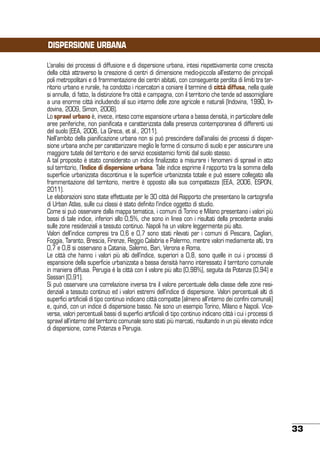 DISPERSIONE URBANA
L’analisi dei processi di diffusione e di dispersione urbana, intesi rispettivamente come crescita
della città attraverso la creazione di centri di dimensione medio-piccola all’esterno dei principali
poli metropolitani e di frammentazione dei centri abitati, con conseguente perdita di limiti tra territorio urbano e rurale, ha condotto i ricercatori a coniare il termine di città diffusa, nella quale
si annulla, di fatto, la distinzione fra città e campagna, con il territorio che tende ad assomigliare
a una enorme città includendo al suo interno delle zone agricole e naturali (Indovina, 1990, Indovina, 2009, Simon, 2008).
Lo sprawl urbano è, invece, inteso come espansione urbana a bassa densità, in particolare delle
aree periferiche, non pianificata e caratterizzata dalla presenza contemporanea di differenti usi
del suolo (EEA, 2006, La Greca, et al., 2011).
Nell’ambito della pianificazione urbana non si può prescindere dall’analisi dei processi di dispersione urbana anche per caratterizzare meglio le forme di consumo di suolo e per assicurare una
maggiore tutela del territorio e dei servizi ecosistemici forniti dal suolo stesso.
A tal proposito è stato considerato un indice finalizzato a misurare i fenomeni di sprawl in atto
sul territorio, l’Indice di dispersione urbana. Tale indice esprime il rapporto tra la somma della
superficie urbanizzata discontinua e la superficie urbanizzata totale e può essere collegato alla
frammentazione del territorio, mentre è opposto alla sua compattezza (EEA, 2006, ESPON,
2011).
Le elaborazioni sono state effettuate per le 30 città del Rapporto che presentano la cartografia
di Urban Atlas, sulle cui classi è stato definito l’indice oggetto di studio.
Come si può osservare dalla mappa tematica, i comuni di Torino e Milano presentano i valori più
bassi di tale indice, inferiori allo 0,5%, che sono in linea con i risultati della precedente analisi
sulle zone residenziali a tessuto continuo. Napoli ha un valore leggermente più alto.
Valori dell’indice compresi tra 0,6 e 0,7 sono stati rilevati per i comuni di Pescara, Cagliari,
Foggia, Taranto, Brescia, Firenze, Reggio Calabria e Palermo, mentre valori mediamente alti, tra
0,7 e 0,8 si osservano a Catania, Salerno, Bari, Verona e Roma.
Le città che hanno i valori più alti dell’indice, superiori a 0,8, sono quelle in cui i processi di
espansione della superficie urbanizzata a bassa densità hanno interessato il territorio comunale
in maniera diffusa. Perugia è la città con il valore più alto (0,98%), seguita da Potenza (0,94) e
Sassari (0,91).
Si può osservare una correlazione inversa tra il valore percentuale della classe delle zone residenziali a tessuto continuo ed i valori estremi dell’indice di dispersione. Valori percentuali alti di
superfici artificiali di tipo continuo indicano città compatte (almeno all’interno dei confini comunali)
e, quindi, con un indice di dispersione basso. Ne sono un esempio Torino, Milano e Napoli. Viceversa, valori percentuali bassi di superfici artificiali di tipo continuo indicano città i cui i processi di
sprawl all’interno del territorio comunale sono stati più marcati, risultando in un più elevato indice
di dispersione, come Potenza e Perugia.

33

 