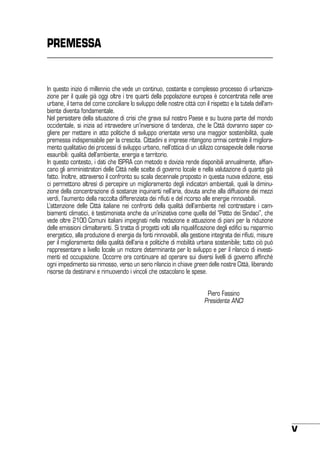 PREMESSA

In questo inizio di millennio che vede un continuo, costante e complesso processo di urbanizzazione per il quale già oggi oltre i tre quarti della popolazione europea è concentrata nelle aree
urbane, il tema del come conciliare lo sviluppo delle nostre città con il rispetto e la tutela dell’ambiente diventa fondamentale.
Nel persistere della situazione di crisi che grava sul nostro Paese e su buona parte del mondo
occidentale, si inizia ad intravedere un’inversione di tendenza, che le Città dovranno saper cogliere per mettere in atto politiche di sviluppo orientate verso una maggior sostenibilità, quale
premessa indispensabile per la crescita. Cittadini e imprese ritengono ormai centrale il miglioramento qualitativo dei processi di sviluppo urbano, nell’ottica di un utilizzo consapevole delle risorse
esauribili: qualità dell’ambiente, energia e territorio.
In questo contesto, i dati che ISPRA con metodo e dovizia rende disponibili annualmente, affiancano gli amministratori delle Città nelle scelte di governo locale e nella valutazione di quanto già
fatto. Inoltre, attraverso il confronto su scala decennale proposto in questa nuova edizione, essi
ci permettono altresì di percepire un miglioramento degli indicatori ambientali, quali la diminuzione della concentrazione di sostanze inquinanti nell’aria, dovuta anche alla diffusione dei mezzi
verdi, l’aumento della raccolta differenziata dei rifiuti e del ricorso alle energie rinnovabili.
L’attenzione delle Città italiane nei confronti della qualità dell’ambiente nel contrastare i cambiamenti climatici, è testimoniata anche da un’iniziativa come quella del “Patto dei Sindaci”, che
vede oltre 2100 Comuni italiani impegnati nella redazione e attuazione di piani per la riduzione
delle emissioni climalteranti. Si tratta di progetti volti alla riqualificazione degli edifici su risparmio
energetico, alla produzione di energia da fonti rinnovabili, alla gestione integrata dei rifiuti, misure
per il miglioramento della qualità dell’aria e politiche di mobilità urbana sostenibile; tutto ciò può
rappresentare a livello locale un motore determinante per lo sviluppo e per il rilancio di investimenti ed occupazione. Occorre ora continuare ad operare sui diversi livelli di governo affinché
ogni impedimento sia rimosso, verso un serio rilancio in chiave green delle nostre Città, liberando
risorse da destinarvi e rimuovendo i vincoli che ostacolano le spese.
	
	

Piero Fassino
Presidente ANCI

V

 