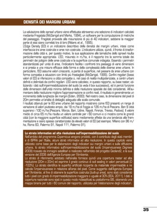 DENSITÀ DEI MARGINI URBANI
La valutazione dello sprawl urbano viene effettuata attraverso una selezione di indicatori calcolati
mediante Fragstats (McGarigal and Marks, 1994), un software per la computazione di metriche
del paesaggio. Fragstat provvede alla misurazione di più di 40 indicatori, sebbene la maggior
parte di essi siano correlati tra di loro (Ritters et al., 1995).
L’Edge Density (ED) è un indicatore descrittivo della densità dei margini urbani, intesi come
interfaccia tra aree costruite e aree non costruite. L’indicatore utilizza, quindi, il fronte di trasformazione della città e, per questo motivo, la sua applicazione alle tematiche dello sprawl risulta
particolarmente appropriata. L’ED, misurato in m/ha, è il rapporto tra la somma totale dei
perimetri dei poligoni delle aree costruite e la superficie comunale indagata. Essendo i perimetri
standardizzati per unità di area, l’indicatore facilita i confronti tra paesaggi di varie dimensioni
e si presta a una misura efficace della forma e della complessità delle diverse aree urbane. In
particolare, l’ED assume valori crescenti, a parità di superficie, nel passare da aree urbane con
forma compatta a situazioni con limiti più frastagliati (McGarigal, 1995). Confini regolari (bassi
valori di ED) si riferiscono a città compatte o, nel caso di realtà multipolarizzate, a centri urbani
definiti e delimitati da confini regolari. L’ED viene calcolato, in questo rapporto, su base raster, utilizzando i dati sull’impermeabilizzazione del suolo (si veda il box successivo), ed è perciò funzione
delle dimensioni dell’unità minima definita e della risoluzione spaziale dei dati considerati. All’aumentare della risoluzione migliora l’approssimazione ai confini reali, il risultato è generalmente un
incremento della lunghezza dei margini (Eiden, 2000). Nel nostro caso, la dimensione del pixel di
20m permette un’analisi di dettaglio adeguato alla scala comunale.
I risultati ottenuti per le 60 aree urbane del rapporto mostrano come l’ED presenti un range di
variazione di valori piuttosto ampio, dai 18 m/ha di Foggia ai 126 m/ha di Pescara. Ben 9 città
superano i 100 m/ha (Pescara, Monza, Bari, Udine, Napoli, Firenze, Treviso, Padova). Il valore
medio di circa 65 m/ha risulta un valore centrale per i 60 comuni e ci mostra come le grandi
città (con la maggiore superficie edificata) siano mediamente affette da una tendenza alla frammentazione e siano spesso caratterizzate da elevati valori di ED (ad esempio: Milano con 96 m/
ha, Roma 83, Palermo 91, Napoli 111, Palermo 91).
Lo strato informativo ad alta risoluzione sull’impermeabilizzazione del suolo
Nell’ambito del programma Copernicus vengono prodotti, con il contributo degli stati membri
e di ISPRA per l’Italia, alcuni strati informativi ad alta risoluzione. In questo capitolo viene
utilizzato come base per le elaborazioni degli indicatori sui margini urbani e sulla diffusione
urbana, lo strato informativo sull’impermeabilizzazione del suolo (Imperviousness Degrees
2009) ricavato da immagini satellitari e realizzato nell’ambito del progetto Geoland2, e la sua
versione del 2006 dell’Agenzia Europea per l’Ambiente.
Lo strato di riferimento adottato nell’analisi fornisce quindi una copertura raster ad alta
risoluzione (20m x 20m) ed esprime il grado continuo di soil sealing in valori percentuali (0
-100%). Lo strato identifica le superfici artificiali ricoperte da materiale impermeabile e ne
calcola l’imperviousness in relazione all’area del pixel. Come suggerito dall’Agenzia Europea
per l’Ambiente, al fine di ottenere la superficie costruita (built-up area), sono stati considerati
tutti i pixel con grado di impermeabilizzazione maggiore o uguale al 30% (EEA, 2011). I dati a
copertura nazionale sono stati in questo modo riclassificati su piattaforma GIS, ottenendo una
mappa binaria per tutti i 60 comuni del rapporto, utilizzata per l’elaborazione degli indicatori.

35

 