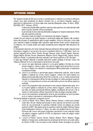 DIFFUSIONE URBANA
Per integrare l’analisi dei 60 comuni presi in considerazione in relazione ai processi di diffusione
urbana, sono stati considerati tre ulteriori indicatori che, in una lettura integrata, aiutano a
descrivere la distribuzione e la forma delle aree costruite (Botequilha Leitao, & Ahern, 2002,
EEA-FOEN, 2011, Schwarz, 2010):
	
-	 il valore percentuale della superficie costruita sulla superficie comunale (stimato sulla
base di quanto riportato nel box precedente);
	
-	 la percentuale di area costruita attribuibile al poligono di massima estensione riferita
alla sola superficie costruita;
	
-	 l’ampiezza media dei poligoni con l’esclusione del poligono maggiore.
L’analisi che può scaturire da questi indicatori è certamente legata alla qualità e alle caratteristiche del processo di classificazione delle immagini satellitari; anche la continuità o meno delle
aree costruite è legata al dettaglio della risoluzione degli elementi lineari quali le infrastrutture
di trasporto, che in questo studio sono state considerate parte integrante nella definizione dei
poligoni.
E’ interessante osservare che l’area residuale ottenuta sottraendo all’area totale costruita l’area
del poligono maggiore è nei due terzi dei comuni considerati inferiore ai 1.000 ettari. Fanno eccezione i seguenti comuni: Roma, Taranto, Perugia, Ravenna, Latina, Venezia, Sassari, Siracusa,
Reggio Calabria, Brindisi, Ferrara, Alessandria, Messina, Parma, Reggio Emilia, Catania, Verona,
Potenza e Pistoia. In particolare tale area residuale è per Roma superiore ai 22 mila ettari.
In base agli indicatori elaborati è possibile descrivere quattro tipologie di territori urbani che
riflettono differenti forme di urbanizzazione del territorio comunale:
	
a)	 comuni con spazi altamente costruiti in cui la parte sigillata è formata da un’area
urbana maggiore, unitaria e vasta, che copre la maggior parte del territorio comunale e da un residuo non rilevante di urbanizzazione diffusa polverizzata, di estensione
complessiva limitata;
	
b)	 comuni il cui territorio in percentuale appare mediamente costruito, dove la parte
sigillata è costituita da un’area urbana maggiore, unitaria che copre tuttavia una
elevata percentuale della parte del territorio costruito, e da un residuo scarsamente
rilevante di urbanizzazione diffusa formata da poligoni di media grandezza (superiori
a 1 ha), in corrispondenza di un’area comunale tuttora priva di una diffusa copertura
artificiale;
	
c)	 comuni che presentano valori percentuali di area costuita relativamente bassi, ed in
cui la parte sigillata è costituita da un’area urbana maggiore, unitaria che copre a
sua volta una bassa percentuale dell’area sigillata complessiva del comune e da un
residuo di urbanizzazione diffusa importante formata da poligoni piuttosto estesi;
	
d)	 comuni che presentano caratteristiche simili al caso precedente con però la presenza di un residuo importante di urbanizzazione diffusa polverizzata.
Tali diverse tipologie si associano ai seguenti comuni:
	
a)	 i comuni di Napoli, Torino, Milano, Monza, Pescara, Brescia, e Udine sono caratterizzati oltre che per l’elevata percentuale di area costruita sul territorio comunale,
anche da una percentuale di superficie artificiale inclusa nel poligono più grande
superiore al 90%. Allo stesso tempo la superficie media dei poligoni dell’area residua
impermeabilizzata è inferiore a 1 ettaro, con valori che oscillano intorno a 0,5 ettari.
Numerosi altri comuni del gruppo presentano percentuali di area costruita inclusa
nel poligono maggiore superiore al 50% ed estensione media dei poligoni residui
inferiore ad 1 ettaro;
	
b)	 i comuni di Padova, Vicenza, Verona, Catania, Bolzano, Rimini, Messina, Reggio
Calabria e Venezia sono caratterizzati da percentuali del territorio comunale costruito inferiori al 50% e da una quota di aree artificiali incluse nel poligono più grande

37

 