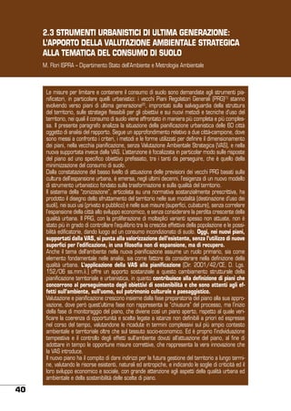 2.3 STRUMENTI URBANISTICI DI ULTIMA GENERAZIONE:
L’APPORTO DELLA VALUTAZIONE AMBIENTALE STRATEGICA
ALLA TEMATICA DEL CONSUMO DI SUOLO
M. Flori ISPRA – Dipartimento Stato dell’Ambiente e Metrologia Ambientale

Le misure per limitare e contenere il consumo di suolo sono demandate agli strumenti pianificatori, in particolare quelli urbanistici: i vecchi Piani Regolatori Generali (PRG)(1) stanno
evolvendo verso piani di ultima generazione(2), improntati sulla salvaguardia della struttura
del territorio, sulle strategie flessibili per gli obiettivi e sui nuovi metodi e tecniche d’uso del
territorio, nei quali il consumo di suolo viene affrontato in maniera più completa e più complessa. Il presente paragrafo analizza la situazione della pianificazione urbanistica delle 60 città
oggetto di analisi del rapporto. Segue un approfondimento relativo a due città-campione, dove
sono messi a confronto i criteri, i metodi e le forme utilizzati per definire il dimensionamento
dei piani, nella vecchia pianificazione, senza Valutazione Ambientale Strategica (VAS), e nella
nuova supportata invece dalla VAS. L’attenzione è focalizzata in particolar modo sulle risposte
del piano ad uno specifico obiettivo prefissato, tra i tanti da perseguire, che è quello della
minimizzazione del consumo di suolo.
Dalla constatazione del basso livello di attuazione delle previsioni dei vecchi PRG basati sulla
cultura dell’espansione urbana, è emersa, negli ultimi decenni, l’esigenza di un nuovo modello
di strumento urbanistico fondato sulla trasformazione e sulla qualità del territorio.
Il sistema della “zonizzazione”, articolata su una normativa sostanzialmente prescrittiva, ha
prodotto il disegno dello sfruttamento del territorio nelle sue modalità (destinazione d’uso dei
suoli), nei suoi usi (privato e pubblico) e nelle sue misure (superfici, cubature), senza correlare
l’espansione della città allo sviluppo economico, e senza considerare la perdita crescente della
qualità urbana. Il PRG, con la proliferazione di molteplici varianti spesso non attuate, non è
stato più in grado di controllare l’equilibrio tra la crescita effettiva della popolazione e le possibilità edificatorie, dando luogo ad un consumo incondizionato di suolo. Oggi, nei nuovi piani,
supportati dalla VAS, si punta alla valorizzazione dell’esistente, senza l’utilizzo di nuove
superfici per l’edificazione, in una filosofia non di espansione, ma di recupero.
Anche il tema dell’ambiente nella nuova pianificazione assume un ruolo primario, sia come
elemento fondamentale nelle analisi, sia come fattore da considerare nella definizione della
qualità urbana. L’applicazione della VAS alla pianificazione (Dir. 2001/42/CE, D. Lgs.
152/06 ss.mm.ii.) offre un apporto sostanziale a questo cambiamento strutturale della
pianificazione territoriale e urbanistica, in quanto contribuisce alla definizione di piani che
concorrono al perseguimento degli obiettivi di sostenibilità e che sono attenti agli effetti sull’ambiente, sull’uomo, sul patrimonio culturale e paesaggistico.
Valutazione e pianificazione crescono insieme dalla fase preparatoria del piano alla sua approvazione, dove però quest’ultima fase non rappresenta la “chiusura” del processo, ma l’inizio
della fase di monitoraggio del piano, che diviene così un piano aperto, rispetto al quale verificare la coerenza di opportunità e scelte legate a istanze non definibili a priori ed espresse
nel corso del tempo, valutandone le ricadute in termini complessivi sul più ampio contesto
ambientale e territoriale oltre che sul tessuto socio-economico. Ed è proprio l’individuazione
tempestiva e il controllo degli effetti sull’ambiente dovuti all’attuazione del piano, al fine di
adottare in tempo le opportune misure correttive, che rappresenta la vera innovazione che
la VAS introduce.
Il nuovo piano ha il compito di dare indirizzi per la futura gestione del territorio a lungo termine, valutando le risorse esistenti, naturali ed antropiche, e indicando le soglie di criticità ed il
loro sviluppo economico e sociale, con grande attenzione agli aspetti della qualità urbana ed
ambientale e della sostenibilità delle scelte di piano.

40

 