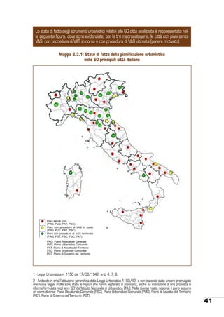 Lo stato di fatto degli strumenti urbanistici relativi alle 60 città analizzate è rappresentato nella seguente figura, dove sono evidenziate, per le tre macrocategorie, le città con piani senza
VAS, con procedura di VAS in corso e con procedura di VAS ultimata (parere motivato).
Mappa 2.3.1: Stato di fatto della pianificazione urbanistica
nelle 60 principali città italiane

Piani senza VAS
(PRG, PUC, PAT, PSC)
Piani con procedura di VAS in corso
(PRG, PUC, PAT, PSC)
Piani con procedura di VAS terminata
(PRG, PGT, PSC, PUC, PAT)
PRG: Piano Regolatore Generale
PUC: Piano Urbanistico Comunale
PAT: Piano di Assetto del Territorio
PSC: Piano Strutturale Comunale
PGT: Piano di Governo del Territorio

1 - Legge Urbanistica n. 1150 del 17/08/1942, artt. 4, 7, 8.
2 - Andando in crisi l’istituzione gerarchica della Legge Urbanistica 1150/42, e non essendo stata ancora promulgata
una nuova legge, molte sono state le regioni che hanno legiferato in proposito, anche su indicazione di una proposta di
riforma formulata negli anni ‘90’ dall’Istituto Nazionale di Urbanistica (INU). Nelle diverse realtà regionali il piano assume
un nome diverso: Piano Strutturale Comunale (PSC), Piano Urbanistico Comunale (PUC), Piano di Assetto del Territorio
(PAT), Piano di Governo del Territorio (PGT).

41

 