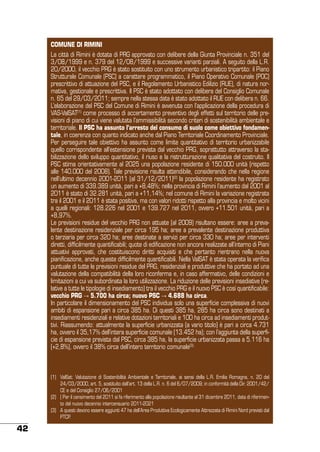COMUNE DI RIMINI
La città di Rimini è dotata di PRG approvato con delibere della Giunta Provinciale n. 351 del
3/08/1999 e n. 379 del 12/08/1999 e successive varianti parziali. A seguito della L.R.
20/2000, il vecchio PRG è stato sostituito con uno strumento urbanistico tripartito: il Piano
Strutturale Comunale (PSC) a carattere programmatico, il Piano Operativo Comunale (POC)
prescrittivo di attuazione del PSC, e il Regolamento Urbanistico Edilizio (RUE), di natura normativa, gestionale e prescrittiva. Il PSC è stato adottato con delibera del Consiglio Comunale
n. 65 del 29/03/2011; sempre nella stessa data è stato adottato il RUE con delibera n. 66.
L’elaborazione del PSC del Comune di Rimini è avvenuta con l’applicazione della procedura di
VAS-ValSAT(1) come processo di accertamento preventivo degli effetti sul territorio delle previsioni di piano di cui viene valutata l’ammissibilità secondo criteri di sostenibilità ambientale e
territoriale. Il PSC ha assunto l’arresto del consumo di suolo come obiettivo fondamentale, in coerenza con quanto indicato anche dal Piano Territoriale Coordinamento Provinciale.
Per perseguire tale obiettivo ha assunto come limite quantitativo di territorio urbanizzabile
quello corrispondente all’estensione prevista dal vecchio PRG, soprattutto attraverso la stabilizzazione dello sviluppo quantitativo, il riuso e la ristrutturazione qualitativa del costruito. Il
PSC stima orientativamente al 2025 una popolazione residente di 150.000 unità (rispetto
alle 140.000 del 2008). Tale previsione risulta attendibile, considerando che nella regione
nell’ultimo decennio 2001-2011 (al 31/12/2011)(2) la popolazione residente ha registrato
un aumento di 339.389 unità, pari a +8,48%; nella provincia di Rimini l’aumento dal 2001 al
2011 è stato di 32.281 unità, pari a +11,14%; nel comune di Rimini la variazione registrata
tra il 2001 e il 2011 è stata positiva, ma con valori ridotti rispetto alla provincia e molto vicini
a quelli regionali: 128.226 nel 2001 e 139.727 nel 2011, ovvero +11.501 unità, pari a
+8,97%.
Le previsioni residue del vecchio PRG non attuate (al 2009) risultano essere: aree a prevalente destinazione residenziale per circa 195 ha; aree a prevalente destinazione produttiva
o terziaria per circa 320 ha; aree destinate a servizi per circa 330 ha; aree per interventi
diretti, difficilmente quantificabili; quote di edificazione non ancora realizzate all’interno di Piani
attuativi approvati, che costituiscono diritti acquisiti e che pertanto rientrano nella nuova
pianificazione, anche queste difficilmente quantificabili. Nella ValSAT è stata operata la verifica
puntuale di tutte le previsioni residue del PRG, residenziali e produttive che ha portato ad una
valutazione della compatibilità della loro riconferma e, in caso affermativo, delle condizioni e
limitazioni a cui va subordinata la loro utilizzazione. La riduzione delle previsioni insediative (relative a tutte le tipologie di insediamento) tra il vecchio PRG e il nuovo PSC è così quantificabile:
vecchio PRG → 5.700 ha circa; nuovo PSC → 4.688 ha circa.
In particolare il dimensionamento del PSC individua solo una superficie complessiva di nuovi
ambiti di espansione pari a circa 385 ha. Di questi 385 ha, 285 ha circa sono destinati a
insediamenti residenziali e relative dotazioni territoriali e 100 ha circa ad insediamenti produttivi. Riassumendo: attualmente la superficie urbanizzata (a vario titolo) è pari a circa 4.731
ha, ovvero il 35,17% dell’intera superficie comunale (13.452 ha); con l’aggiunta della superficie di espansione prevista dal PSC, circa 385 ha, la superficie urbanizzata passa a 5.116 ha
(+2,8%), ovvero il 38% circa dell’intero territorio comunale(3).

(1)	 ValSat: Valutazione di Sostenibilità Ambientale e Territoriale, ai sensi della L.R. Emilia Romagna, n. 20 del
24/03/2000, art. 5, sostituito dall’art. 13 della L.R. n. 6 del 6/07/2009; in conformità della Dir. 2001/42/
CE e del Consiglio 27/06/2001
(2)	 ( Per il censimento del 2011 si fa riferimento alla popolazione risultante al 31 dicembre 2011, data di riferimento del nuovo decennio intercensuario 2011-2021
(3)	 A questi devono essere aggiunti 47 ha dell’Area Produttiva Ecologicamente Attrezzata di Rimini Nord previsti dal
PTCP.

42

 