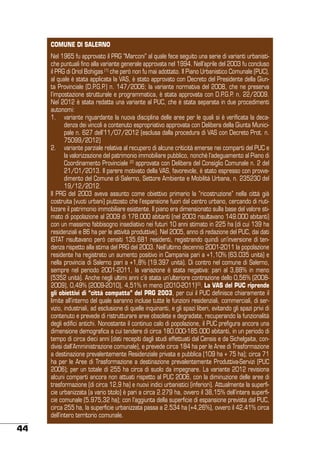 COMUNE DI SALERNO
Nel 1965 fu approvato il PRG “Marconi” al quale fece seguito una serie di varianti urbanistiche puntuali fino alla variante generale approvata nel 1994. Nell’aprile del 2003 fu concluso
il PRG di Oriol Bohigas (1) che però non fu mai adottato. Il Piano Urbanistico Comunale (PUC),
al quale è stata applicata la VAS, è stato approvato con Decreto del Presidente della Giunta Provinciale (D.P.G.P.) n. 147/2006; la variante normativa del 2008, che ne preserva
l’impostazione strutturale e programmatica, è stata approvata con D.P.G.P. n. 22/2009.
Nel 2012 è stata redatta una variante al PUC, che è stata separata in due procedimenti
autonomi:
1.	 variante riguardante la nuova disciplina delle aree per le quali si è verificata la decadenza dei vincoli a contenuto espropriativo approvata con Delibera della Giunta Municipale n. 627 dell’11/07/2012 (esclusa dalla procedura di VAS con Decreto Prot. n.
75099/2012)
2.	 variante parziale relativa al recupero di alcune criticità emerse nei comparti del PUC e
la valorizzazione del patrimonio immobiliare pubblico, nonché l’adeguamento al Piano di
Coordinamento Provinciale (2) approvata con Delibera del Consiglio Comunale n. 2 del
21/01/2013. Il parere motivato della VAS, favorevole, è stato espresso con provvedimento del Comune di Salerno, Settore Ambiente e Mobilità Urbana, n. 235230 del
19/12/2012.
Il PRG del 2003 aveva assunto come obiettivo primario la “ricostruzione” nella città già
costruita (vuoti urbani) piuttosto che l’espansione fuori dal centro urbano, cercando di riutilizzare il patrimonio immobiliare esistente. Il piano era dimensionato sulla base del valore stimato di popolazione al 2009 di 178.000 abitanti (nel 2003 risultavano 149.000 abitanti)
con un massimo fabbisogno insediativo nei futuri 10 anni stimato in 225 ha (di cui 139 ha
residenziali e 86 ha per le attività produttive). Nel 2005, anno di redazione del PUC, dai dati
ISTAT risultavano però censiti 135.681 residenti, registrando quindi un’inversione di tendenza rispetto alla stima del PRG del 2003. Nell’ultimo decennio 2001-2011 la popolazione
residente ha registrato un aumento positivo in Campania pari a +1,10% (63.035 unità) e
nella provincia di Salerno pari a +1,8% (19.397 unità). Di contro nel comune di Salerno,
sempre nel periodo 2001-2011, la variazione è stata negativa: pari al 3,88% in meno
(5352 unità). Anche negli ultimi anni c’è stata un’ulteriore contrazione dello 0,56% (20082009), 0,49% (2009-2010), 4,51% in meno (2010-2011)(3). La VAS del PUC riprende
gli obiettivi di “città compatta” del PRG 2003, per cui il PUC definisce chiaramente il
limite all’interno del quale saranno incluse tutte le funzioni residenziali, commerciali, di servizio, industriali, ad esclusione di quelle inquinanti, e gli spazi liberi, evitando gli spazi privi di
contenuto e prevede di ristrutturare aree obsolete e degradate, recuperando la funzionalità
degli edifici antichi. Nonostante il continuo calo di popolazione, il PUC prefigura ancora una
dimensione demografica a cui tendere di circa 180.000-185.000 abitanti, in un periodo di
tempo di circa dieci anni (dati recepiti dagli studi effettuati dal Censis e da Sichelgaita, condivisi dall’Amministrazione comunale), e prevede circa 184 ha per le Aree di Trasformazione
a destinazione prevalentemente Residenziale privata e pubblica (109 ha + 75 ha); circa 71
ha per le Aree di Trasformazione a destinazione prevalentemente Produttiva-Servizi (PUC
2006); per un totale di 255 ha circa di suolo da impegnare. La variante 2012 revisiona
alcuni comparti ancora non attuati rispetto al PUC 2006, con la diminuzione delle aree di
trasformazione (di circa 12,9 ha) e nuovi indici urbanistici (inferiori). Attualmente la superficie urbanizzata (a vario titolo) è pari a circa 2.279 ha, ovvero il 38,15% dell’intera superficie comunale (5.975,32 ha); con l’aggiunta della superficie di espansione prevista dal PUC,
circa 255 ha, la superficie urbanizzata passa a 2.534 ha (+4,26%), ovvero il 42,41% circa
dell’intero territorio comunale.

44

 