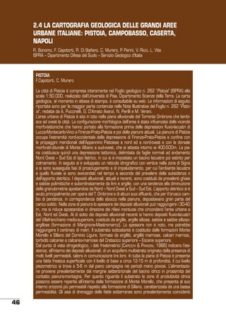 2.4 LA CARTOGRAFIA GEOLOGICA DELLE GRANDI AREE
URBANE ITALIANE: PISTOIA, CAMPOBASSO, CASERTA,
NAPOLI
R. Bonomo, F. Capotorti, R. Di Stefano, C. Muraro, P. Perini, V. Ricci, L. Vita
ISPRA – Dipartimento Difesa del Suolo – Servizio Geologico d’Italia

PISTOIA
F.Capotorti, C. Muraro
La città di Pistoia è compresa interamente nel Foglio geologico n. 262 “Pistoia” (ISPRA) alla
scala 1:50.000, realizzato dall’Università di Pisa, Dipartimento Scienze della Terra. La carta
geologica, al momento in attesa di stampa, è consultabile su web. Le informazioni di seguito
riportate sono per la maggior parte contenute nelle Note Illustrative del Foglio n. 262 “Pistoia”, redatte da A. Puccinelli, G. D’Amato Avanzi, N. Perilli e M. Verani.
L’area urbana di Pistoia è sita in toto nella piana alluvionale del Torrente Ombrone che lambisce ad ovest la città. La configurazione morfologica dell’area è stata influenzata dalle vicende
morfo-tettoniche che hanno portato alla formazione prima delle depressioni fluvio-lacustri di
Lucca-Montecarlo-Vinci e Firenze-Prato-Pistoia e poi delle pianure attuali. La pianura di Pistoia
occupa l’estremità nord-occidentale della depressione di Firenze-Prato-Pistoia e confina con
le propaggini meridionali dell’Appennino Pistoiese a nord ed a nord-ovest e con la dorsale
morfo-strutturale di Monte Albano a sud-ovest, che si attesta intorno ai 400-500m. La piana costituisce quindi una depressione tettonica, delimitata da faglie normali ad andamento
Nord Ovest – Sud Est di tipo listrico, in cui si è impostato un bacino lacustre poi estinto per
colmamento. In seguito si è sviluppato un reticolo idrografico con vertice nella zona di Signa
e si sono susseguite fasi di prosciugamento e di impaludamento, per cui l’ambiente lacustre
e quello fluviale si sono avvicendati nel tempo a seconda del prevalere della subsidenza o
dell’apporto detritico. I depositi alluvionali, attuali e recenti, sono costituiti da prevalenti ghiaie
e sabbie polimittiche e subordinatamente da limi e argille; con una tendenza alla diminuzione
della granulometria spostandosi da Nord – Nord Ovest a Sud – Sud Est. L’apporto detritico si è
avuto principalmente per opera del T. Ombrone e di alcuni suoi affluenti, che per il brusco cambio di pendenza, in corrispondenza dello sbocco nella pianura, depositavano gran parte del
carico solido. Nella zona di pianura lo spessore dei depositi alluvionali può raggiungere i 30-40
m, ma si riduce spostandosi in direzione dei rilievi montuosi che circondano l’area urbana a
Est, Nord ed Ovest. Al di sotto dei depositi alluvionali recenti si hanno depositi fluvio-lacustri
del Villafranchiano medio-superiore, costituiti da argille, argille siltose, sabbie e sabbie siltosoargillose (formazione di Marginone-Mastromarco). Lo spessore non è noto, ma potrebbe
raggiungere il centinaio di metri. Il substrato sottostante è costituito dalle formazioni Monte
Morello e Sillano del Dominio Ligure, formate da argilliti, argilliti marnose, calcari marnosi,
torbiditi calcaree e calcareo-marnose del Cretacico superiore – Eocene superiore.
Dal punto di vista idrogeologico, i dati freatimetrici (Capecchi & Pranzini, 1986) indicano l’esistenza, all’interno dei depositi alluvionali, di un acquifero multistrato originato dalla presenza di
molti livelli permeabili, talora in comunicazione tra loro. In tutta la piana di Pistoia è presente
una falda freatica superficiale con il livello di base a circa 12-15 m di profondità, il cui livello
piezometrico si trova a 5-6 m dal piano campagna nei periodi meno piovosi. L’alimentazione proviene prevalentemente dal margine settentrionale del bacino idrico in prossimità del
contatto pianura-montagna. Per quanto riguarda il substrato le zone di produttività idrica
possono essere reperite all’interno della formazione di Monte Morello, che presenta al suo
interno orizzonti più permeabili rispetto alla formazione di Sillano, caratterizzata da una bassa
permeabilità. Gli assi di drenaggio delle falde sotterranee sono prevalentemente coincidenti

46

 