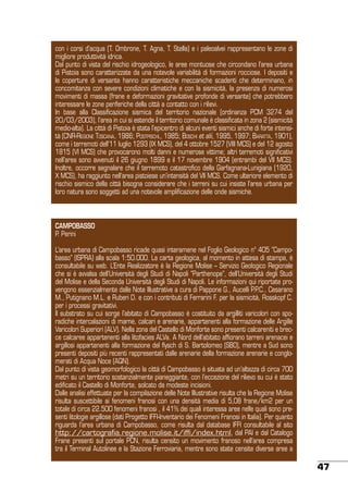 con i corsi d’acqua (T. Ombrone, T. Agna, T. Stella) e i paleoalvei rappresentano le zone di
migliore produttività idrica.
Dal punto di vista del rischio idrogeologico, le aree montuose che circondano l’area urbana
di Pistoia sono caratterizzate da una notevole variabilità di formazioni rocciose. I depositi e
le coperture di versante hanno caratteristiche meccaniche scadenti che determinano, in
concomitanza con severe condizioni climatiche e con la sismicità, la presenza di numerosi
movimenti di massa (frane e deformazioni gravitative profonde di versante) che potrebbero
interessare le zone periferiche della città a contatto con i rilievi.
In base alla Classificazione sismica del territorio nazionale (ordinanza PCM 3274 del
20/03/2003), l’area in cui si estende il territorio comunale è classificata in zona 2 (sismicità
medio-alta). La città di Pistoia è stata l’epicentro di alcuni eventi sismici anche di forte intensità (CNR-Regione Toscana, 1986; Postpischl, 1985; Boschi et alii, 1995, 1997; Baratta, 1901),
come i terremoti dell’11 luglio 1293 (IX MCS), del 4 ottobre 1527 (VIII MCS) e del 12 agosto
1815 (VI MCS) che provocarono molti danni e numerose vittime; altri terremoti significativi
nell’area sono avvenuti il 26 giugno 1899 e il 17 novembre 1904 (entrambi del VII MCS).
Inoltre, occorre segnalare che il terremoto catastrofico della Garfagnana-Lunigiana (1920,
X MCS), ha raggiunto nell’area pistoiese un’intensità del VII MCS. Come ulteriore elemento di
rischio sismico della città bisogna considerare che i terreni su cui insiste l’area urbana per
loro natura sono soggetti ad una notevole amplificazione delle onde sismiche.

CAMPOBASSO
P. Perini
L’area urbana di Campobasso ricade quasi interamene nel Foglio Geologico n° 405 “Campobasso” (ISPRA) alla scala 1:50.000. La carta geologica, al momento in attesa di stampa, è
consultabile su web. L’Ente Realizzatore è la Regione Molise – Servizio Geologico Regionale
che si è avvalsa dell’Università degli Studi di Napoli “Parthenope”, dell’Università degli Studi
del Molise e della Seconda Università degli Studi di Napoli. Le informazioni qui riportate provengono essenzialmente dalle Note Illustrative a cura di Pappone G., Aucelli P.P.C., Cesarano
M., Putignano M.L. e Ruberi D. e con i contributi di Ferrarini F. per la sismicità, Rosskopf C.
per i processi gravitativi.
Il substrato su cui sorge l’abitato di Campobasso è costituito da argilliti varicolori con sporadiche intercalazioni di marne, calcari e arenarie, appartenenti alla formazione delle Argille
Varicolori Superiori (ALV). Nella zona del Castello di Monforte sono presenti calcareniti e brecce calcaree appartenenti alla litofacies ALVa. A Nord dell’abitato affiorano terreni arenacei e
argillosi appartenenti alla formazione del flysch di S. Bartolomeo (SBO), mentre a Sud sono
presenti depositi più recenti rappresentati dalle arenarie della formazione arenarie e conglomerati di Acqua Noce (AQN).
Dal punto di vista geomorfologico la città di Campobasso è situata ad un’altezza di circa 700
metri su un territorio sostanzialmente pianeggiante, con l’eccezione del rilievo su cui è stato
edificato il Castello di Monforte, solcato da modeste incisioni.
Dalle analisi effettuate per la compilazione delle Note Illustrative risulta che la Regione Molise
risulta suscettibile ai fenomeni franosi con una densità media di 5,08 frane/km2 per un
totale di circa 22.500 fenomeni franosi , il 41% dei quali interessa aree nelle quali sono presenti litologie argillose (dati Progetto IFFI-Inventario dei Fenomeni Franosi in Italia). Per quanto
riguarda l’area urbana di Campobasso, come risulta dal database IFFI consultabile al sito
http://cartografia.regione.molise.it/iffi/index.html, dal PAI e dal Catalogo
Frane presenti sul portale PCN, risulta censito un movimento franoso nell’area compresa
tra il Terminal Autolinee e la Stazione Ferroviaria, mentre sono state censite diverse aree a

47

 