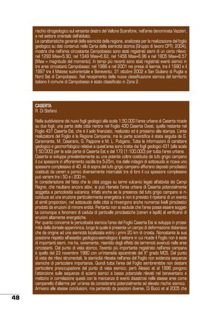 rischio idrogeologico sul versante destro del Vallone Scarafone, nell’area denominata Vazzieri,
e nel settore orientale dell’abitato.
Le caratteristiche generali della sismicità della regione, analizzate per la realizzazione del foglio
geologico su dati contenuti nella Carta della sismicità storica (Gruppo di lavoro CPTI, 2004),
mostra che nell’area circostante Campobasso sono stati registrati sismi di un certo rilievo:
nel 1293 Maw=5.90, nel 1349 Maw=6.62, nel 1456 Maw=6.96 e nel 1805 Maw=6.57
(Maw = magnitudo del momento). In tempi più recenti sono stati registrati eventi sismici in
tre aree circostanti Campobasso: nel 1986 e nel 2001 nei pressi di Isernia, tra il 1990 e il
1997 tra il Matese sud-orientale e Benevento, 31 ottobre 2002 a San Giuliano di Puglia a
Nord Sst di Campobasso. Nel recepimento della nuova classificazione sismica del territorio
italiano il comune di Campobasso è stato classificato in Zona 2.

CASERTA
R. Di Stefano
Nella suddivisione dei nuovi fogli geologici alla scala 1:50.000 l’area urbana di Caserta ricade
su due fogli: una parte della città rientra nel Foglio 430 Caserta Ovest, quella restante nel
Foglio 431 Caserta Est, che è il solo finanziato, realizzato ed è prossimo alla stampa. L’ente
realizzatore del Foglio è la Regione Campania, ma la parte scientifica è stata seguita da G.
Carannante, M. Cesarano, G. Pappone e M. L. Putigano. Tutte le informazioni di carattere
geologico e geomorfologico relative a quest’area sono tratte dai fogli geologici 431 (alla scala
1:50.000) per la sola parte di Caserta Est e dal 172 (1:100.000) per tutta l’area urbana.
Caserta si sviluppa prevalentemente su una potente coltre costituita da tufo grigio campano
il cui spessore in affioramento oscilla tra 5-25m, ma dalle indagini di sottosuolo si ricava uno
spessore complessivo di 40. Al di sopra del tufo grigio campano affiorano depositi piroclastici
costituiti da ceneri e pomici diversamente intercalati tra di loro il cui spessore complessivo
può variare tra i 50 e i 200 m.
In considerazione del fatto che la città poggia su terrei vulcanici legati all’attività dei Campi
Flegrei, che risultano ancora attivi, si può ritenete l’area urbana di Caserta potenzialmente
soggetta a pericolosità vulcanica. Infatti anche se la presenza del tufo grigio campano si riconduce ad una eruzione particolarmente energetica e non è previsto il ripetersi di un evento
di simili proporzioni, nel sottosuolo della città si rinvengono anche numerosi livelli piroclastici
prodotti da eruzioni di minore entità. Pertanto non si esclude che l’area possa essere soggetta comunque a fenomeni di caduta di particelle piroclastiche (ceneri e lapilli) al verificarsi di
eruzioni altamente energetiche.
Per quanto concerne la pericolosità sismica l’area del Foglio Caserta Est si sviluppa in prossimità della dorsale appenninica, lungo la quale è presente un campo di deformazione distensivo
che da origine ad una sismicità localizzata entro i primi 20 km di crosta. Nonostante la sua
posizione rispetto all’assetto geologico-sismologico il settore in cui ricade il Foglio non è sede
di importanti sismi, ma ha, ovviamente, risentito degli effetti dei terremoti avvenuti nelle aree
circostanti. Dal punto di vista storico, l’evento più importante registrato nell’area campana
è quello del 23 novembre 1980 con un’intensità epicentrale del X° grado MCS. Dal punto
di vista dei rilievi strumentali, la sismicità rilevata nell’area del Foglio non evidenzia sequenze
sismiche di particolare importanza. Quindi tutta l’area del Foglio sembrerebbe non destare
particolare preoccupazione dal punto di vista sismico; però Alessio et al 1996 pongono
l’attenzione sulle sequenze di sciami sismici a basso potenziale rilevati nel beneventano e
mettono in correlazione questi con la mancanza di eventi disastrosi nelle stesse aree come
campanello d’allarme per un’area da considerarsi potenzialmente ad elevato rischio sismico.
Arrivano alle stesse conclusioni, ma partendo da posizioni diverse, Di Bucci et al 2005 che

48

 