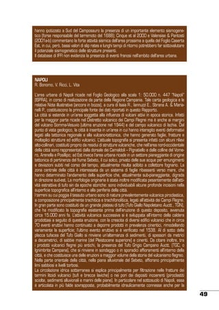 hanno ipotizzato a Sud del Camposauro la presenza di un importante elemento sismogenetico (forse responsabile del terremoto del 1688); Cinque et al 2000 e Valensise & Pantosti
(2001a-b) commentano la forte attività sismica dell’area prossima a quella del Foglio Caserta
Est, in cui, però, bassi valori di slip rates e lunghi tempi di ritorno potrebbero far sottovalutare
il potenziale sismogenetico delle strutture presenti.
Il database di IFFI non evidenzia la presenza di eventi franosi nell’ambito dell’area urbana.

NAPOLI
R. Bonomo, V. Ricci, L. Vita
L’area urbana di Napoli ricade nel Foglio Geologico alla scala 1: 50.000 n. 447 “Napoli”
(ISPRA), in corso di realizzazione da parte della Regione Campania. Tale carta geologica e le
relative Note illustrative (ancora in bozza), a cura di Isaia R., Iannuzzi E., Sbrana A. & Marianelli P., costituiscono la principale fonte dei dati riportati in questo Rapporto.
La città si estende in un’area soggetta alla influenza di vulcani attivi in epoca storica. Infatti
per la maggior parte ricade nel Distretto vulcanico dei Campi Flegrei ma è anche ai margini
del vulcano Somma-Vesuvio (ultima eruzione nel 1944) e del campo vulcanico di Ischia. Dal
punto di vista geologico, la città è inserita in un’area in cui hanno interagito eventi deformativi
legati alla tettonica regionale e alla vulcano-tettonica, che hanno generato faglie, fratture e
molteplici strutture ed edifici vulcanici. L’attuale topografia si presenta infatti con alcuni rilievi
alto-collinari, costituiti proprio da residui di strutture vulcaniche, che nell’area nord-occidentale
della città sono rappresentati dalla dorsale dei Camaldoli – Pignatiello e dalle colline del Vomero, Arenella e Posillipo; ad Est invece l’area urbana ricade in un settore pianeggiante di origine
tettonica di pertinenza del fiume Sebeto, il cui solco, privato delle sue acque per emungimenti
e deviazioni subiti nel corso del tempo, attualmente risulta adibito a collettore fognario. La
zona centrale della città è interessata da un sistema di faglie ribassanti verso mare, che
hanno determinato l’andamento della superficie che, attualmente sub-pianeggiante, digrada
in direzione sud-est. La morfologia originaria è stata inoltre modificata pesantemente dall’attività estrattiva di tufo sin da epoche storiche: sono individuabili alcune profonde incisioni nella
superficie topografica all’interno e alla periferia della città.
I terreni su cui poggia il tessuto urbano sono di natura prevalentemente vulcanica piroclastica,
a composizione principalmente trachitica e trachifonolitica, legati all’attività dei Campi Flegrei.
In gran parte sono costituiti da un grande plateau di tufo (Tufo Giallo Napoletano Auctt., TGN),
che ha modificato la topografia esistente prima dell’eruzione di questo deposito, avvenuta
circa 15.000 anni fa. L’attività vulcanica successiva si è sviluppata all’interno della caldera
prodottasi a seguito di questa eruzione, con la crescita di diversi edifici vulcanici che in circa
70 eventi eruttivi hanno continuato a deporre prodotti in prevalenza cineritici, rimodellando
variamente la superficie; l’ultimo evento eruttivo si è verificato nel 1538. Al di sotto della
placca tufacea del Tufo Giallo si rinviene un’alternanza di sedimenti, di spessori da metrici
a decametrici, di sabbie marine (del Pleistocene superiore) e cineriti. Da citare inoltre, tra
i prodotti vulcanici flegrei più antichi, la presenza del Tufo Grigio Campano Auctt. (TGC, o
Ignimbrite Campana), che si rinviene in sondaggio o in sporadici affioramenti all’interno della
città, e che costituisce una delle eruzioni a maggior volume della storia del vulcanismo flegreo.
Nella parte orientale della città, nella piana alluvionale del Sebeto, affiorano principalmente
limi sabbiosi e livelli torbosi.
La circolazione idrica sotterranea si esplica principalmente per filtrazione nelle fratture dei
termini litoidi vulcanici (tufi e brecce laviche) o nei pori dei depositi incoerenti (piroclastiti
sciolte, sedimenti alluvionali e marini delle piane). In particolare nel sottosuolo di Napoli, essa
è articolata in più falde sovrapposte, probabilmente idraulicamente connesse anche per la

49

 
