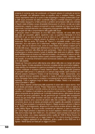 presenza di numerosi pozzi mal condizionati o di frequenti soluzioni di continuità nei termini
meno permeabili, che nell’insieme creano un acquifero unico a carattere freatico. L’area
urbana rappresenta inoltre da un punto di vista idrogeologico il recapito preferenziale di parte delle acque provenienti dai settori occidentale (flegreo) e orientale (vesuviano). A partire
dall’immediato dopoguerra, la falda profonda a carattere semi-artesiano della zona orientale
di Napoli è stata sfruttata a scopo idropotabile (Campo-pozzi di Lufrano), ma tale uso è stato
abbandonato a seguito di cospicui emungimenti a scopo industriale ed irriguo che ne hanno
determinato il sovra-sfruttamento con conseguente prosciugamento della falda superficiale e
delle sorgenti del Volla e compromissione della qualità delle acque.
Il sottosuolo urbano è interessato da circa 850 cavità realizzate, nel corso della storia
della città, per acquedotti, gallerie, sepolcreti e cave. La superficie interessata è di circa
850.000 m2 per un volume stimato di circa 8 milioni di m3. In particolare, le cave erano
adibite alla estrazione di materiali vulcanici da utilizzare a fini edilizi e ornamentali, prevalentemente TGN ma anche TGC (facies del “Piperno”) e piroclastiti sciolte. I primi scavi
sistematici, sia a cielo aperto che in sotterraneo, risalgono all’epoca greca ed hanno avuto
lo scopo, oltre che di estrarre il tufo, anche di creare falesie a fini difensivi e sistemi per la
raccolta delle acque. I dissesti legati all’abbandono e al degrado di tali strutture ipogee hanno
ripercussioni importanti nella difesa del suolo partenopeo. I fattori che in misura maggiore
predispongono a rendere precario il grado di stabilità delle cavità sono lo stillicidio, responsabile dell’alterazione ed erosione dei materiali piroclastici, e la presenza di fratture nel tufo,
che provocano crolli soprattutto laddove questo presenta spessori ridotti. L’esistenza, nella
rete caveale, di numerose diramazioni tuttora sconosciute costituisce un problema ulteriore
ai fini della stabilità.
Dissesti per frana sono comuni nelle diverse aree collinari della città e ai margini del campo
vulcanico flegreo. Si tratta soprattutto di fenomeni complessi del tipo scorrimento traslativo colata detritica che interessano le coperture piroclastiche in presenza di versanti acclivi e che
risultano mobilizzate in occasione di eventi meteorici estremi. Fattori stratigrafici (presenza
di particolari livelli pomicei o di paleosuoli) e/o antropici (tagli stradali, opere idrauliche non
efficienti) possono predisporre l’innesco di tali fenomenologie. Inoltre, storicamente, sono
stati registrati fenomeni gravitativi di trasporto in massa di materiali piroclastici (lahar) che
hanno interessato l’area urbana in occasione o successivamente ad eventi eruttivi ad elevata
esplosività. Crolli si registrano lungo le falesie costiere (Posillipo, Nisida) e nei contrafforti
tufacei (Camaldoli e “valloni”).
L’area urbana, essendo caratterizzata dalla prossimità di vulcani attivi in epoca storica, risulta ad elevata pericolosità vulcanica. Presso l’Osservatorio Vesuviano è attivo un sistema di
sorveglianza che consente il controllo continuo dei fenomeni precursori di ripresa dell’attività
vulcanica, con l’obiettivo di permetterne una previsione a breve termine. Il sistema di sorveglianza comprende sia reti geofisiche per il controllo di attività sismica, deformazioni del suolo
e variazioni del campo gravimetrico, sia reti geochimiche per il controllo della composizione
chimica dei gas emessi dalle fumarole e dal suolo e di quelli disciolti nelle acque di falda. La
pericolosità vulcanica varia a seconda del settore della città considerato. L’area occidentale
comprende alcune zone ad elevata pericolosità perché soggette alla possibilità di invasione
da parte di flussi piroclastici di provenienza flegrea (v. Mappa tematica e articolo di Alberico
et al., 2002) e, più limitatamente, all’apertura di nuove bocche eruttive all’interno della composita caldera flegrea. Gli scenari eruttivi considerati per elaborare un piano di emergenza
per i Campi Flegrei prendono a riferimento due eruzioni esplosive a diversa scala, sulla base
della storia eruttiva degli ultimi 5000 anni, che potrebbero essere emesse da eventuali nuove bocche eruttive: una a bassa esplosività (simile a quella del 1538 di Monte Nuovo) che
produrrebbe flussi piroclastici per un raggio massimo di 1 Km intorno al punto di emissione,
un’altra a maggiore esplosività (di tipo subpliniano, simile a quella di circa 4500 anni fa di
Agnano - Monte Spina) con flussi per un raggio di 4,5 Km.

50

 