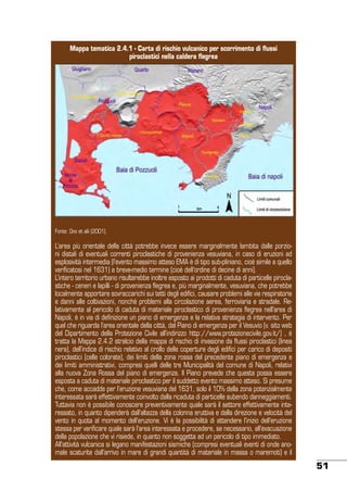 Mappa tematica 2.4.1 - Carta di rischio vulcanico per scorrimento di flussi
piroclastici nella caldera flegrea

Fonte: Orsi et alii (2001).

L’area più orientale della città potrebbe invece essere marginalmente lambita dalle porzioni distali di eventuali correnti piroclastiche di provenienza vesuviana, in caso di eruzioni ad
esplosività intermedia (l’evento massimo atteso EMA è di tipo sub-pliniano, cioè simile a quello
verificatosi nel 1631) a breve-medio termine (cioè dell’ordine di decine di anni).
L’intero territorio urbano risulterebbe inoltre esposto ai prodotti di caduta di particelle piroclastiche - ceneri e lapilli - di provenienza flegrea e, più marginalmente, vesuviana, che potrebbe
localmente apportare sovraccarichi sui tetti degli edifici, causare problemi alle vie respiratorie
e danni alle coltivazioni, nonché problemi alla circolazione aerea, ferroviaria e stradale. Relativamente al pericolo di caduta di materiale piroclastico di provenienza flegrea nell’area di
Napoli, è in via di definizione un piano di emergenza e la relativa strategia di intervento. Per
quel che riguarda l’area orientale della città, dal Piano di emergenza per il Vesuvio (v. sito web
del Dipartimento della Protezione Civile all’indirizzo http://www.protezionecivile.gov.it/) , è
tratta la Mappa 2.4.2 stralcio della mappa di rischio di invasione da flussi piroclastici (linea
nera), dell’indice di rischio relativo al crollo delle coperture degli edifici per carico di depositi
piroclastici (celle colorate), dei limiti della zona rossa del precedente piano di emergenza e
dei limiti amministrativi, compresi quelli delle tre Municipalità del comune di Napoli, relativi
alla nuova Zona Rossa del piano di emergenza. Il Piano prevede che questa possa essere
esposta a caduta di materiale piroclastico per il suddetto evento massimo atteso. Si presume
che, come accadde per l’eruzione vesuviana del 1631, solo il 10% della zona potenzialmente
interessata sarà effettivamente coinvolto dalla ricaduta di particelle subendo danneggiamenti.
Tuttavia non è possibile conoscere preventivamente quale sarà il settore effettivamente interessato, in quanto dipenderà dall’altezza della colonna eruttiva e dalla direzione e velocità del
vento in quota al momento dell’eruzione. Vi è la possibilità di attendere l’inizio dell’eruzione
stessa per verificare quale sarà l’area interessata e procedere, se necessario, all’evacuazione
della popolazione che vi risiede, in quanto non soggetta ad un pericolo di tipo immediato.
All’attività vulcanica si legano manifestazioni sismiche (compresi eventuali eventi di onde anomale scaturite dall’arrivo in mare di grandi quantità di materiale in massa o maremoti) e il

51

 