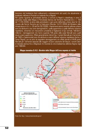 fenomeno del bradisisma (lenti sollevamenti e abbassamenti del suolo) che attualmente è
localizzato nell’area di Pozzuoli e si estende fino a Bagnoli.
Per quanto riguarda la pericolosità sismica, il comune di Napoli è classificato in zona 2
(sismicità media) della Mappa di Pericolosità Sismica del Territorio Nazionale (G.U. n. 108
del 11/05/2006); la stima della pericolosità in ogni punto dell’ambito urbano deve far riferimento alle Norme Tecniche per le Costruzioni (Decreto 14/01/2008 del Ministero delle
Infrastrutture in G.U. n. 29 del 04/02/2008). I risentimenti sismici avvertiti nell’area urbana
sono da attribuire a due zone sismogenetiche, quella appenninica e quella dell’area vulcanica
napoletana, entrambe con meccanismo prevalente di fagliazione di tipo normale. Nell’ultimo
millennio i danneggiamenti che hanno superato l’VIII grado della scala Mercalli sono quelli
dovuti a sismi appenninici. Effetti generalmente inferiori (es. V grado Mercalli per il terremoto
del 1883 a Casamicciola) sono da attribuire ai sismi dell’area vulcanica napoletana (Ischia e
Campi Flegrei), pur se sono da segnalare danneggiamenti con effetti stimati al VII-VIII grado
Mercalli per i terremoti associati alle maggiori eruzioni vulcaniche del Vesuvio, nonché valori
di intensità sismica fino a Magnitudo 4.0 durante la crisi bradisismica dell’area flegrea negli
anni 1982-84.
Mappa tematica 2.4.2 - Stralcio dalla Mappa dell’area esposta al rischio

INDICE DI RISCHIO [Rc]
(numero crolli coperture per celle*)
1-2
2-5
5 - 10

LEGENDA

10 -20

Limite della zona di invasione da flussi piroclastici

20 - 50

Zona Rossa vecchio piano

> 50
*Dimensioni cella 250 x 250 m

Fonte: Da: http://www.protezionecivile.gov.it/

52

Limiti amministrativi Comuni nuova Zona Rossa

 