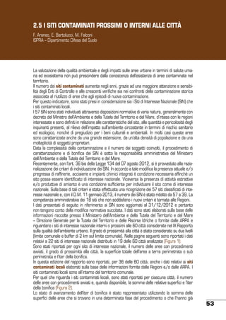 2.5 I SITI CONTAMINATI PROSSIMI O INTERNI ALLE CITTÀ
F. Araneo, E. Bartolucci, M. Falconi
ISPRA – Dipartimento Difesa del Suolo

La valutazione della qualità ambientale e degli impatti sulle aree urbane in termini di salute umana ed ecosistema non può prescindere dalla conoscenza dell’esistenza di aree contaminate nel
territorio.
Il numero dei siti contaminati aumenta negli anni, grazie ad una maggiore attenzione e sensibilità degli Enti di Controllo e alle crescenti verifiche sia nei confronti della contaminazione storica
associata al riutilizzo di aree che agli episodi di nuova contaminazione.
Per questo indicatore, sono stati presi in considerazione sia i Siti di Interesse Nazionale (SIN) che
i siti contaminati locali.
I 57 SIN sono stati individuati attraverso disposizioni normative di varia natura, generalmente con
decreto del Ministro dell’Ambiente e della Tutela del Territorio e del Mare, d’intesa con le regioni
interessate e sono definiti in relazione alle caratteristiche del sito, alle quantità e pericolosità degli
inquinanti presenti, al rilievo dell’impatto sull’ambiente circostante in termini di rischio sanitario
ed ecologico, nonché di pregiudizio per i beni culturali e ambientali. In molti casi queste aree
sono caratterizzate anche da una grande estensione, da un’alta densità di popolazione e da una
molteplicità di soggetti proprietari.
Data la complessità della contaminazione e il numero dei soggetti coinvolti, il procedimento di
caratterizzazione e di bonifica dei SIN è sotto la responsabilità amministrativa del Ministero
dell’Ambiente e della Tutela del Territorio e del Mare.
Recentemente, con l’art. 36 bis della Legge 134 del 07 agosto 2012, si è provveduto alla razionalizzazione dei criteri di individuazione dei SIN. In accordo a tale modifica la presenza attuale e/o
pregressa di raffinerie, acciaierie e impianti chimici integrati è condizione necessaria affinché un
sito possa essere identificato di interesse nazionale. Viceversa la presenza di attività estrattive
e/o produttive di amianto è una condizione sufficiente per individuare il sito come di interesse
nazionale. Sulla base di tali criteri è stata effettuata una ricognizione dei 57 siti classificati di interesse nazionale e, con il D.M. 11 gennaio 2013, il numero dei SIN è stato ridotto da 57 a 39. La
competenza amministrativa dei 18 siti che non soddisfano i nuovi criteri è tornata alle Regioni.
I dati presentati di seguito in riferimento ai SIN sono aggiornati al 31/12/2012 e pertanto
non tengono conto della modifica normativa succitata. I dati sono stati elaborati sulla base delle
informazioni raccolte presso il Ministero dell’Ambiente e della Tutela del Territorio e del Mare
– Direzione Generale per la Tutela del Territorio e delle Risorse Idriche o fornite dalle ARPA e
riguardano i siti di interesse nazionale interni o prossimi alle 60 città considerate nel IX Rapporto
sulla qualità dell’ambiente urbano. Il grado di prossimità alla città è stato considerato su due livelli
(limite comunale e buffer di 2 km sul limite comunale). Nelle pagine seguenti sono riportati i dati
relativi a 22 siti di interesse nazionale distribuiti in 19 delle 60 città analizzate (Figura 1).
Sono stati riportati per ogni sito di interesse nazionale, il numero delle aree con procedimenti
avviati, il grado di prossimità alla città, la superficie totale dell’area a terra perimetrata o sub
perimetrata e l’iter della bonifica.
In questa edizione del rapporto sono riportati, per 36 delle 60 città, anche i dati relativi ai siti
contaminati locali elaborati sulla base delle informazioni fornite dalle Regioni e/o dalle ARPA. I
siti contaminati locali sono all’interno del territorio comunale.
Per quel che riguarda i siti contaminati locali, sono stati riportati per ciascuna città, il numero
delle aree con procedimenti avviati e, quando disponibile, la somma delle relative superfici e l’iter
della bonifica (Figura 2).
Lo stato di avanzamento dell’iter di bonifica è stato rappresentato utilizzando la somma delle
superfici delle aree che si trovano in una determinata fase del procedimento o che l’hanno già

53

 