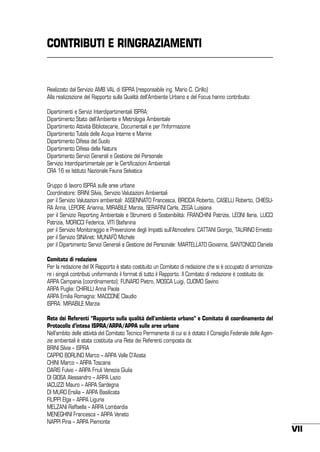 CONTRIBUTI E RINGRAZIAMENTI

Realizzato dal Servizio AMB VAL di ISPRA (responsabile ing. Mario C. Cirillo)
Alla realizzazione del Rapporto sulla Qualità dell’Ambiente Urbano e del Focus hanno contribuito:
Dipartimenti e Servizi Interdipartimentali ISPRA:
Dipartimento Stato dell’Ambiente e Metrologia Ambientale
Dipartimento Attività Bibliotecarie, Documentali e per l’Informazione
Dipartimento Tutela delle Acque Interne e Marine
Dipartimento Difesa del Suolo
Dipartimento Difesa della Natura
Dipartimento Servizi Generali e Gestione del Personale
Servizio Interdipartimentale per le Certificazioni Ambientali
CRA 16 ex Istituto Nazionale Fauna Selvatica
Gruppo di lavoro ISPRA sulle aree urbane
Coordinatore: BRINI Silvia, Servizio Valutazioni Ambientali
per il Servizio Valutazioni ambientali: ASSENNATO Francesca, BRIDDA Roberto, CASELLI Roberto, CHIESURA Anna, LEPORE Arianna, MIRABILE Marzia, SERAFINI Carla, ZEGA Luisiana
per il Servizio Reporting Ambientale e Strumenti di Sostenibilità: FRANCHINI Patrizia, LEONI Ilaria, LUCCI
Patrizia, MORICCI Federica, VITI Stefanina
per il Servizio Monitoraggio e Prevenzione degli Impatti sull’Atmosfera: CATTANI Giorgio, TAURINO Ernesto
per il Servizio SINAnet: MUNAFÒ Michele
per il Dipartimento Servizi Generali e Gestione del Personale: MARTELLATO Giovanna, SANTONICO Daniela
Comitato di redazione
Per la redazione del IX Rapporto è stato costituito un comitato di redazione che si è occupato di armonizzare i singoli contributi uniformando il format di tutto il Rapporto. Il comitato di redazione è costituito da:
ARPA Campania (coordinamento): FUNARO Pietro, MOSCA Luigi, CUOMO Savino
ARPA Puglia: CHIRILLI Anna Paola
ARPA Emilia Romagna: MACCONE Claudio
ISPRA: MIRABILE Marzia
Rete dei Referenti “Rapporto sulla qualità dell’ambiente urbano” e Comitato di coordinamento del
Protocollo d’intesa ISPRA/ARPA/APPA sulle aree urbane
Nell’ambito delle attività del Comitato Tecnico Permanente di cui si è dotato il Consiglio Federale delle Agenzie ambientali è stata costituita una Rete dei Referenti composta da:
BRINI Silvia – ISPRA
CAPPIO BORLINO Marco – ARPA Valle D’Aosta
CHINI Marco – ARPA Toscana
DARIS Fulvio – ARPA Friuli Venezia Giulia
DI GIOSA Alessandro – ARPA Lazio
IACUZZI Mauro – ARPA Sardegna
DI MURO Ersilia – ARPA Basilicata
FILIPPI Elga – ARPA Liguria
MELZANI Raffaella – ARPA Lombardia
MENEGHINI Francesca – ARPA Veneto
NAPPI Pina – ARPA Piemonte

VII

 