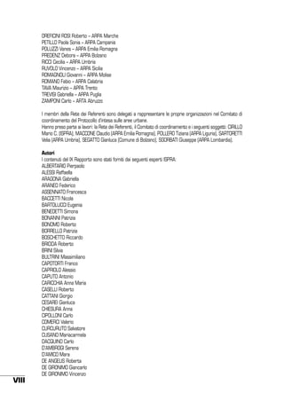OREFICINI ROSI Roberto – ARPA Marche
PETILLO Paola Sonia – ARPA Campania
POLUZZI Vanes – ARPA Emilia Romagna
PREDENZ Debora – APPA Bolzano
RICCI Cecilia – ARPA Umbria
RUVOLO Vincenzo – ARPA Sicilia
ROMAGNOLI Giovanni – ARPA Molise
ROMANO Fabio – ARPA Calabria
TAVA Maurizio – APPA Trento
TREVISI Gabriella – ARPA Puglia
ZAMPONI Carlo – ARTA Abruzzo
I membri della Rete dei Referenti sono delegati a rappresentare le proprie organizzazioni nel Comitato di
coordinamento del Protocollo d’intesa sulle aree urbane.
Hanno preso parte ai lavori: la Rete dei Referenti, il Comitato di coordinamento e i seguenti soggetti: CIRILLO
Mario C. (ISPRA), MACCONE Claudio (ARPA Emilia Romagna), POLLERO Tiziana (ARPA Liguria), SARTORETTI
Velia (ARPA Umbria), SEGATTO Gianluca (Comune di Bolzano), SGORBATI Giuseppe (ARPA Lombardia).

VIII

Autori
I contenuti del IX Rapporto sono stati forniti dai seguenti esperti ISPRA:
ALBERTARIO Pierpaolo
ALESSI Raffaella
ARAGONA Gabriella
ARANEO Federico
ASSENNATO Francesca
BACCETTI Nicola
BARTOLUCCI Eugenia
BENEDETTI Simona
BONANNI Patrizia
BONOMO Roberto
BORRELLO Patrizia
BOSCHETTO Riccardo
BRIDDA Roberto
BRINI Silvia
BULTRINI Massimiliano
CAPOTORTI Franco
CAPRIOLO Alessio
CAPUTO Antonio
CARICCHIA Anna Maria
CASELLI Roberto
CATTANI Giorgio
CESAREI Gianluca
CHIESURA Anna
CIPOLLONI Carlo
COMERCI Valerio
CURCURUTO Salvatore
CUSANO Mariacarmela
DACQUINO Carlo
D’AMBROGI Serena
D’AMICO Mara
DE ANGELIS Roberta
DE GIRONIMO Giancarlo
DE GIRONIMO Vincenzo

 