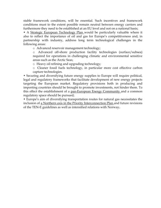 stable framework conditions, will be essential. Such incentives and framework
conditions must to the extent possible remain neutral between energy carriers and
furthermore they need to be established at an EU level and not on a national basis;
• A Strategic European Technology Plan would be particularly valuable where it
also to reflect the importance of oil and gas for Europe’s competitiveness and, in
partnership with industry, address long term technological challenges in the
following areas:
o Advanced reservoir management technology;
o Advanced off-shore production facility technologies (surface/subsea)
required for operations in challenging climatic and environmental sensitive
areas such as the Arctic Seas;
o Heavy oil refining and upgrading technology;
o Cleaner fossil fuels technology, in particular more cost effective carbon
capture technologies.
• Securing and diversifying future energy supplies to Europe will require political,
legal and regulatory frameworks that facilitate development of new energy projects
targeting the European market. Regulatory provisions both in producing and
importing countries should be brought to promote investments, not hinder them. To
this effect the establishment of a pan-European Energy Community and a common
regulatory space should be pursued;
• Europe’s aim of diversifying transportation routes for natural gas necessitates the
inclusion of a Northern axis in the Priority Interconnection Plan and future revisions
of the TEN-E guidelines as well as intensified relations with Norway.
 