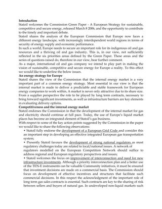 Introduction
Statoil welcomes the Commission Green Paper - A European Strategy for sustainable,
competitive and secure energy, released March 8 2006, and the opportunity to contribute
to the timely and important debate.
Statoil shares the analysis of the European Commission that Europe now faces a
different energy landscape, with increasingly interdependent world regions in terms of
security of energy supply and economic performance.
In such a world, Europe needs to secure an important role for its indigenous oil and gas
resources and a thriving oil and gas industry. This is, in our view, not sufficiently
reflected in the six priorities areas defined by the Green Paper. These areas and the
series of questions raised do, therefore in our view, bear further comment.
As a major, international oil and gas company we intend to play part in making the
vision of sustainable, competitive and secure energy for Europe a reality. To this effect
we would like to underline the below issues.
An energy strategy for Europe
Statoil shares the view of the Commission that the internal energy market is a very
important part of a common energy strategy. Most essential in our view is that the
internal market is made to deliver a predictable and stable framework for European
energy companies to work within. A market is never only attractive due to its share size.
From a supplier perspective the role to be played by long term contracts, necessary to
bring forward significant investments, as well as infrastructure barriers are key elements
in evaluating delivery options.
Competitiveness and the internal energy market
Statoil endorses the Commission in that the development of the internal market for gas
and electricity should continue at full pace. Today, the use of Europe’s liquid market
places has become an integrated element of Statoil’s gas business.
With respect to some of the key action points suggested by the Commission in the paper
we would like to share the following observations:
• Statoil fully endorse the development of a European Grid Code and consider this
an important step in developing an effective integrated European gas transportation
system;
• Presently Statoil favours the development of strong national regulators as most
regulatory challenges today are related to local/national issues. A network of
regulators modelled on the European Competition Network should suffice to
address regional and European regulatory perspectives and issues;
• Statoil welcomes the focus on improvement of interconnection and need for new
infrastructure investments. Although a priority interconnection plan and a better use
of the TEN-E instruments can be valuable Community initiatives, it must be ensured
that investment decisions are made on a commercial basis. The Commission should
focus on development of effective incentives and structures that facilitate such
commercial decisions. In this respect the acknowledgment of the important role of
long term gas sales contracts is essential. Such contracts are key to the sharing of risk
between sellers and buyers of natural gas. In undeveloped non-liquid markets such
 