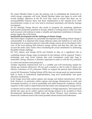 We expect Member States to play the primary role in establishing the framework in
which energy companies will work. Should Member States also agree to work with
overall strategic objectives at the EU level they need to ensure that there are no
incompatibilities between these and those implemented at the national level. Such
inconsistencies would, in our view lead to increased uncertainty and thereby damage
investments.
An EU Strategic Energy Review also needs to recognise the remaining significant
hydrocarbon production potential in Europe. Statoil is working hard to make sure that
such resources will continue to make a valuable and important contribution to Europe’s
energy supply also in the future.
Sustainable development and the challenge of climate change
The Green Paper’s emphasis on sustainable development and tackling climate change is
commendable. It is important that energy efficiency plans and initiatives as well as the
development of a long term plan for renewable energy sources all are developed with a
view of the level playing field between energy carriers and that they take into due
account the entire value chains when considering the actual contribution to addressing
the global climate challenge.
For CO
2
capture and storage (CCS) and biofuels to take on a significant role in
combating climate change, large investments by the industry will be required. Today’s
technology and costs levels indicate that such investments could take long to
materialise. Energy efficiency is therefore important in order to curb the CO
2
emissions
in a short and medium-term perspective.
Another important medium-term tool is a credible and well functioning market for
climate gas emission allowances. We see such a market as vital in order to obtain cost
effective reductions of CO2
emissions. While we support the general ideas behind the
current EU Emmission Trading Scheme (ETS), there are strong needs for improvements
both in terms of institutional implementation, long term predictability and quota
allocation mechanisms.
In the longer term both carbon capture and storage and biofuel infrastructure will be
built. However, in particular carbon capture and storage infrastructure is costly and
investment incentives, as well as predictable and stable framework conditions, will be
required. In this context a legal framework that makes safe underground storage of CO
2
an effective tool to reduce emissions substantially is of high importance. This framework
should also open up for carbon capture and storage projects to be accepted as Clean
Developments Mechanisms (CDM) under the Kyoto Protocol. Such incentives and
framework conditions must to the extent possible remain neutral and furthermore
 