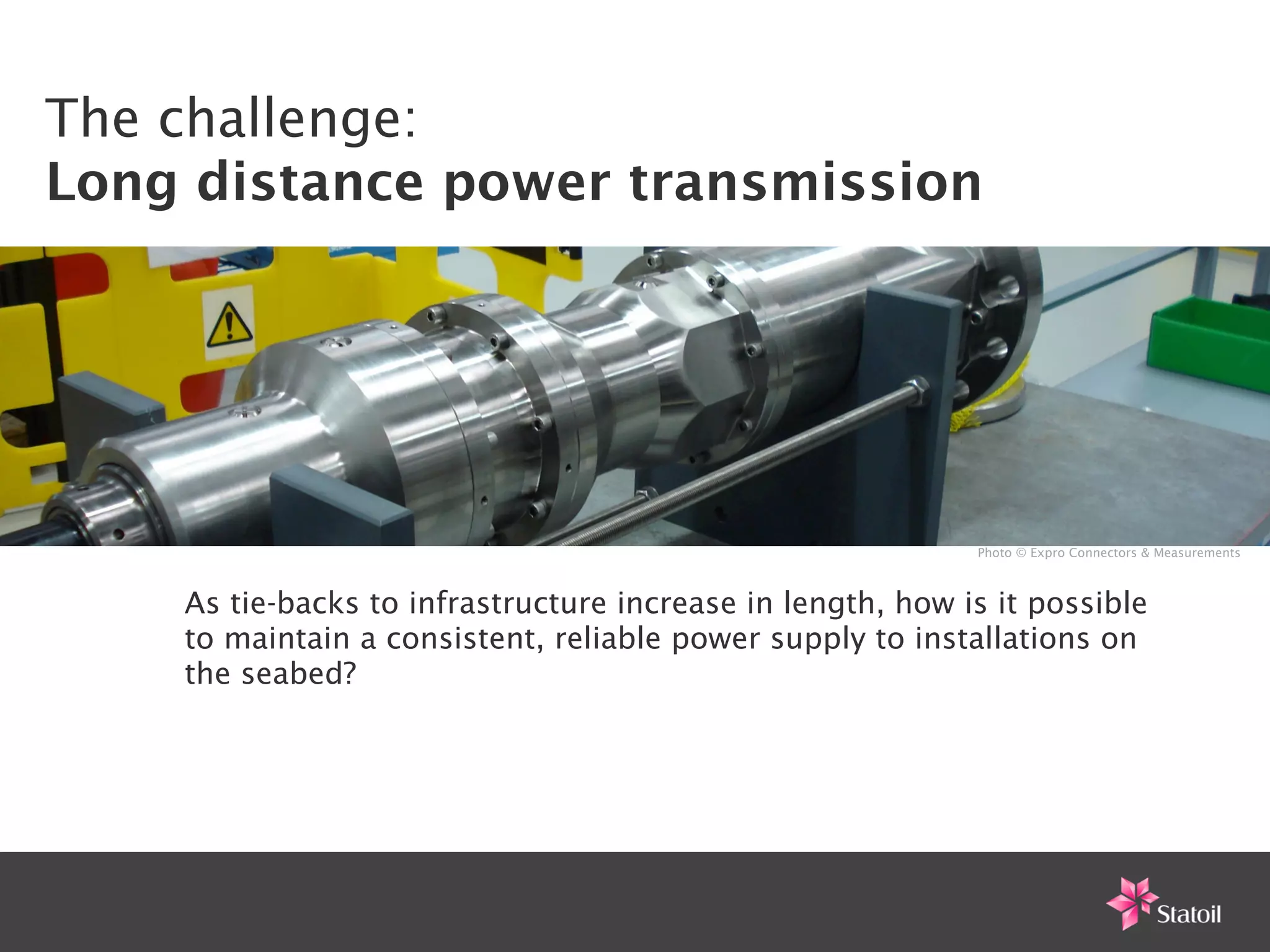 The challenge:
Long distance power transmission




                                                            Photo © Expro Connectors & Measurements



    As tie-backs to infrastructure increase in length, how is it possible
    to maintain a consistent, reliable power supply to installations on
    the seabed?
 