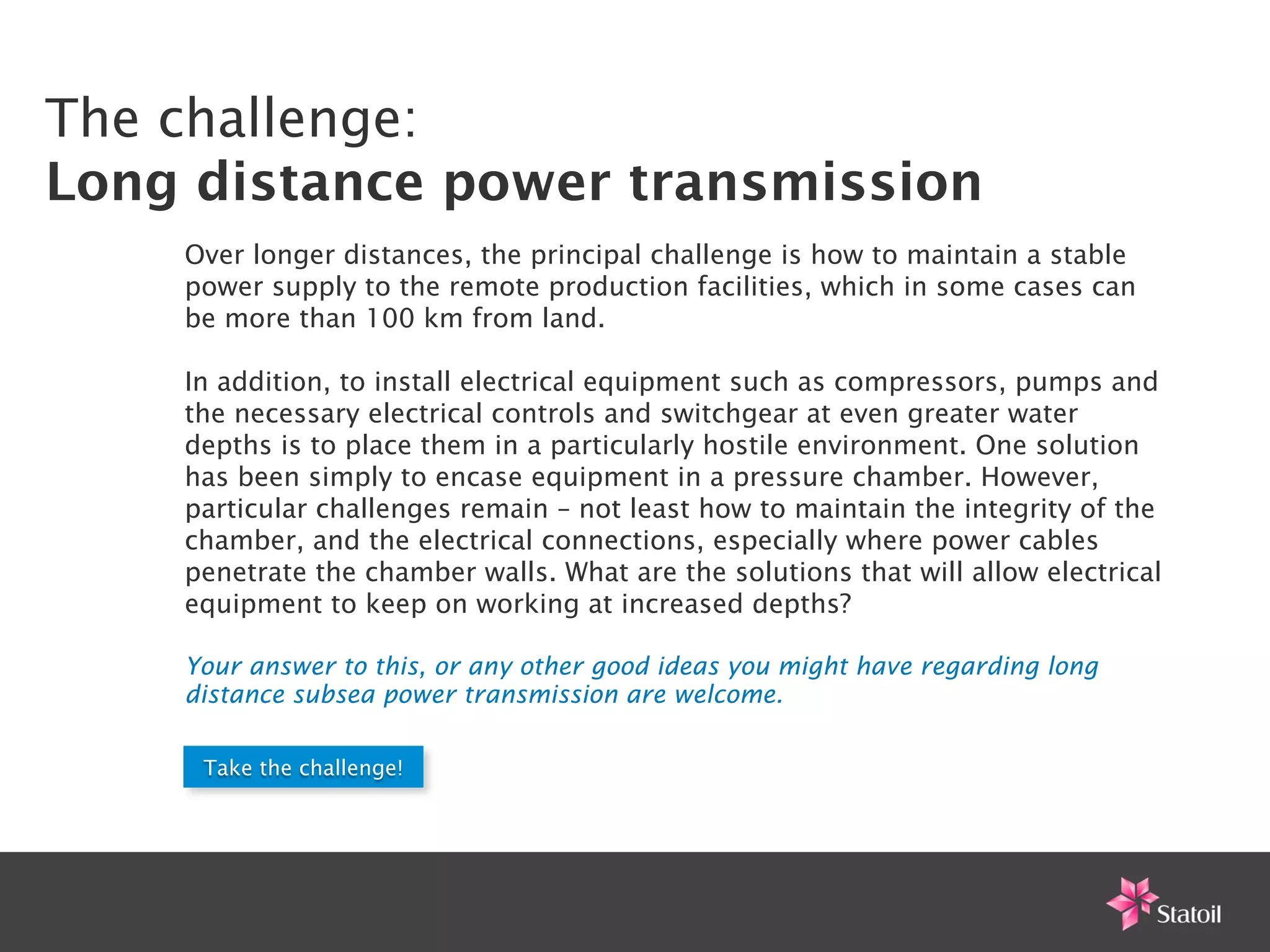 The challenge:
Long distance power transmission
    Over longer distances, the principal challenge is how to maintain a stable
    power supply to the remote production facilities, which in some cases can
    be more than 100 km from land.

    In addition, to install electrical equipment such as compressors, pumps and
    the necessary electrical controls and switchgear at even greater water
    depths is to place them in a particularly hostile environment. One solution
    has been simply to encase equipment in a pressure chamber. However,
    particular challenges remain – not least how to maintain the integrity of the
    chamber, and the electrical connections, especially where power cables
    penetrate the chamber walls. What are the solutions that will allow electrical
    equipment to keep on working at increased depths?

    Your answer to this, or any other good ideas you might have regarding long
    distance subsea power transmission are welcome.

     Take the challenge!
 
