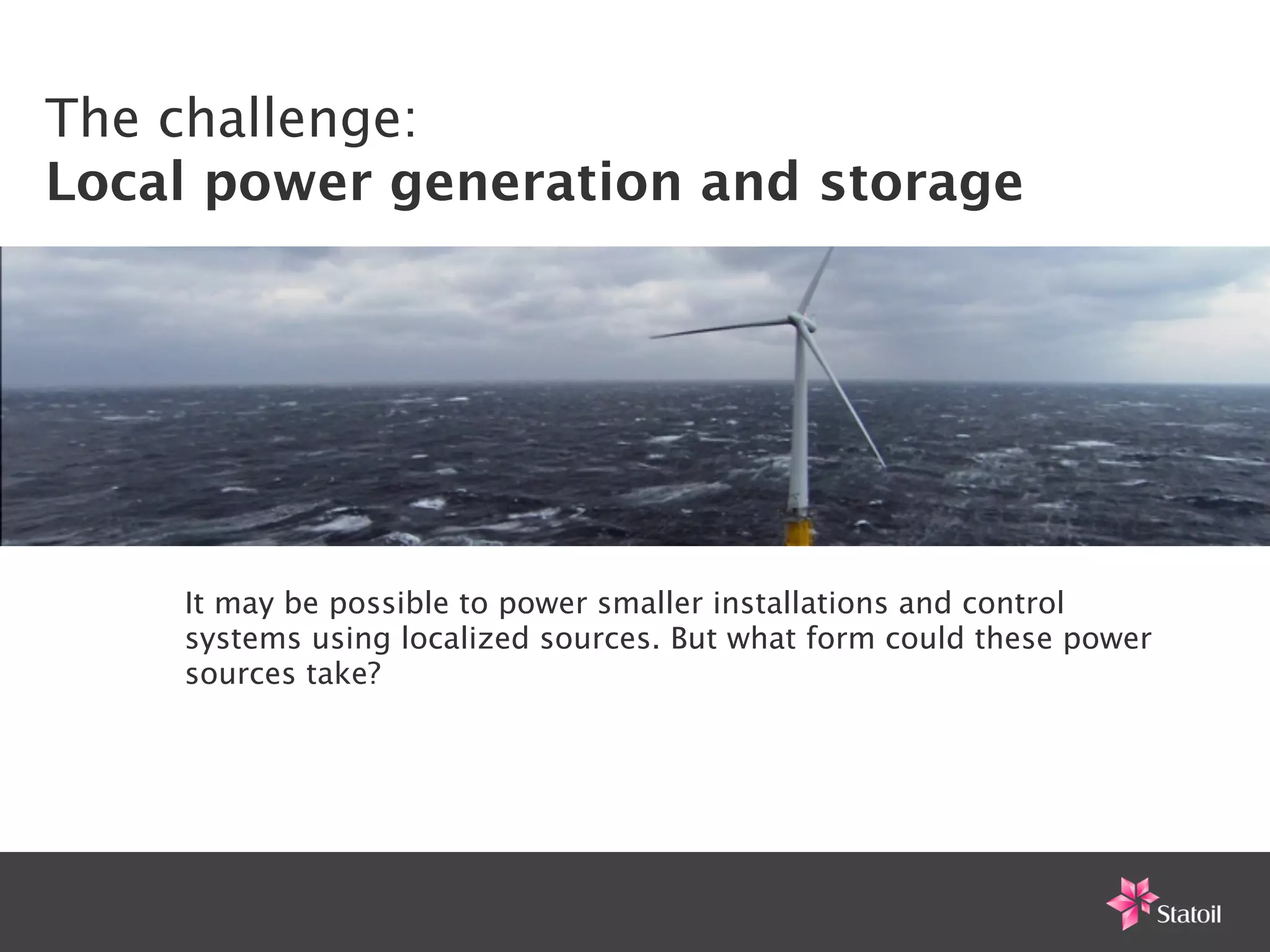 The challenge:
Local power generation and storage




    It may be possible to power smaller installations and control
    systems using localized sources. But what form could these power
    sources take?
 