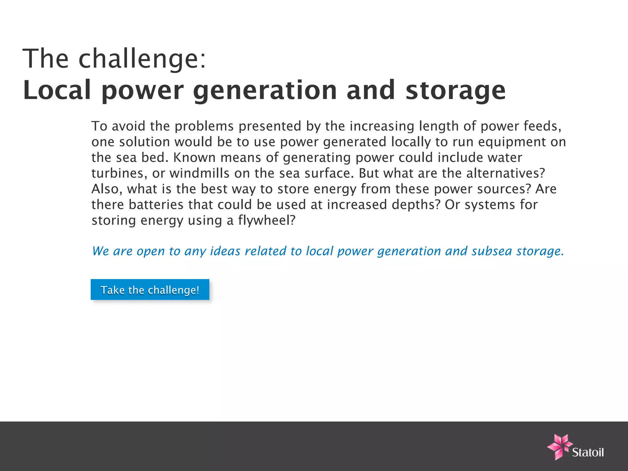 The challenge:
Local power generation and storage
    To avoid the problems presented by the increasing length of power feeds,
    one solution would be to use power generated locally to run equipment on
    the sea bed. Known means of generating power could include water
    turbines, or windmills on the sea surface. But what are the alternatives?
    Also, what is the best way to store energy from these power sources? Are
    there batteries that could be used at increased depths? Or systems for
    storing energy using a flywheel?

    We are open to any ideas related to local power generation and subsea storage.


     Take the challenge!
 