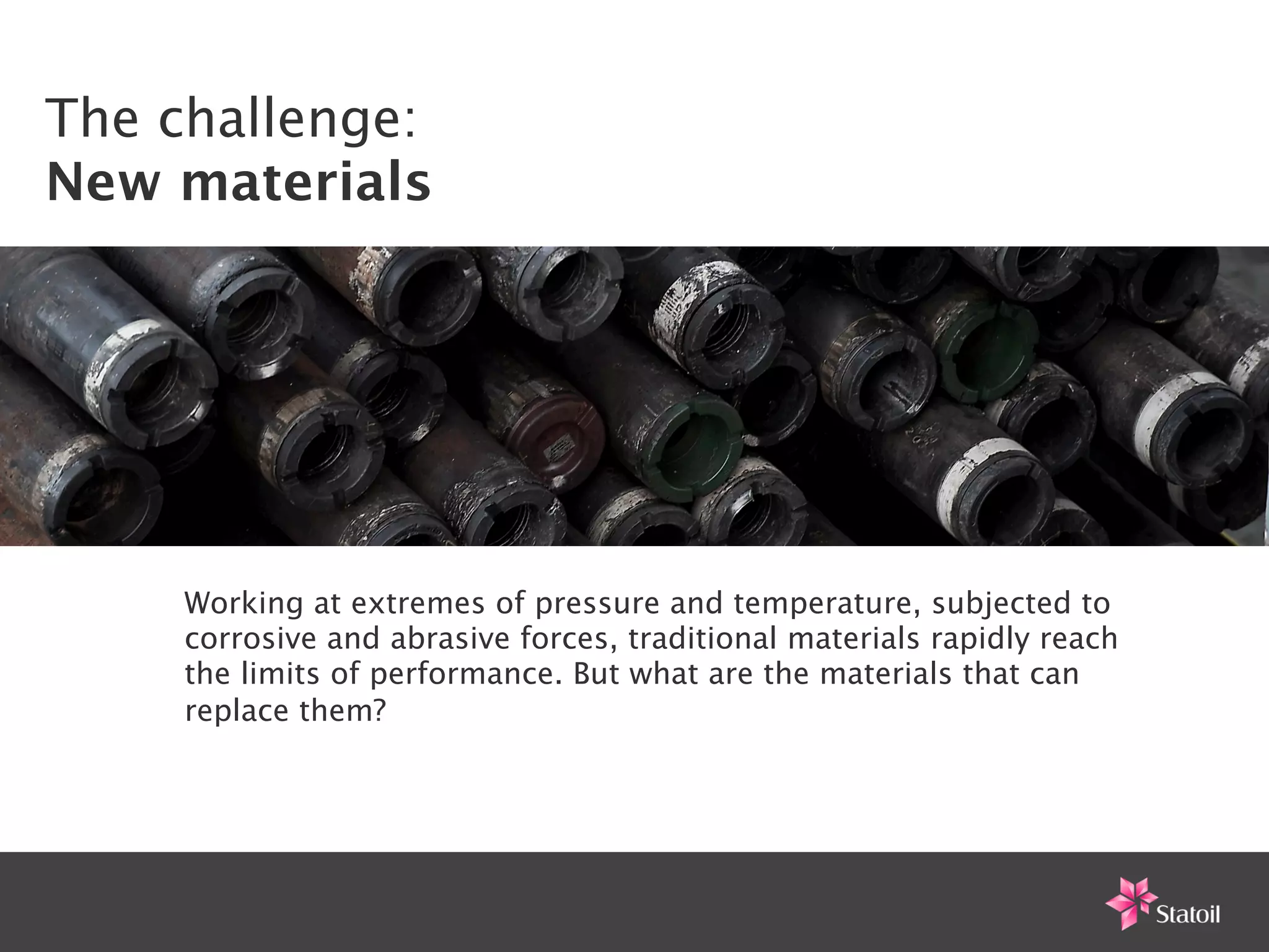 The challenge:
New materials




     Working at extremes of pressure and temperature, subjected to
     corrosive and abrasive forces, traditional materials rapidly reach
     the limits of performance. But what are the materials that can
     replace them?
 