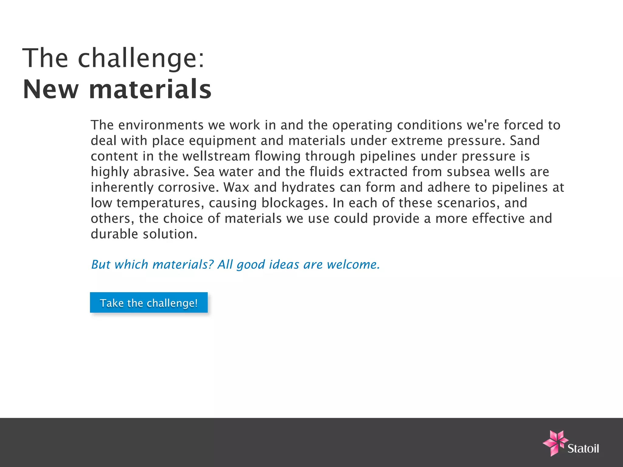 The challenge:
New materials
     The environments we work in and the operating conditions we're forced to
     deal with place equipment and materials under extreme pressure. Sand
     content in the wellstream flowing through pipelines under pressure is
     highly abrasive. Sea water and the fluids extracted from subsea wells are
     inherently corrosive. Wax and hydrates can form and adhere to pipelines at
     low temperatures, causing blockages. In each of these scenarios, and
     others, the choice of materials we use could provide a more effective and
     durable solution.

     But which materials? All good ideas are welcome.


      Take the challenge!
 