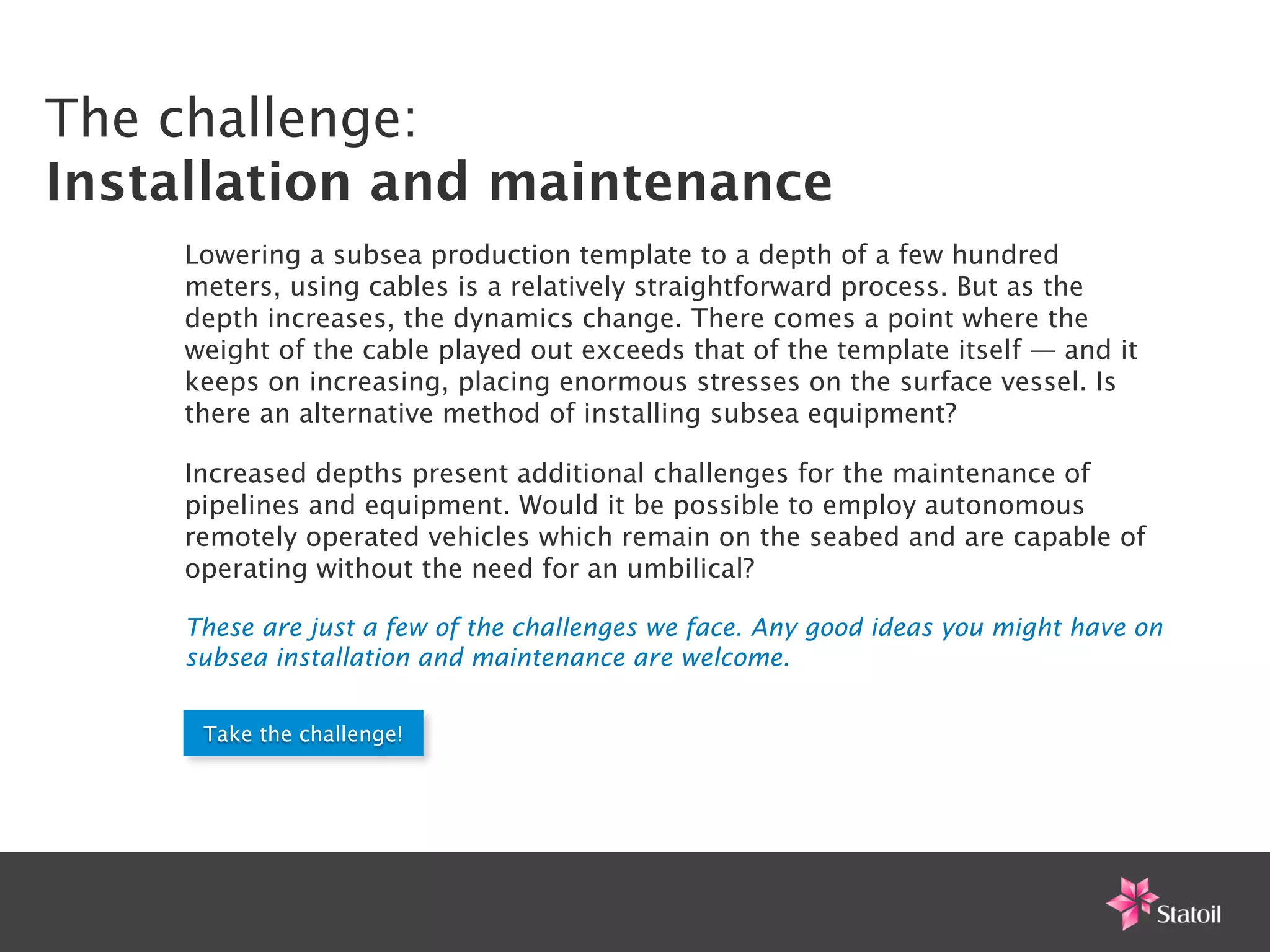 The challenge:
Installation and maintenance
    Lowering a subsea production template to a depth of a few hundred
    meters, using cables is a relatively straightforward process. But as the
    depth increases, the dynamics change. There comes a point where the
    weight of the cable played out exceeds that of the template itself — and it
    keeps on increasing, placing enormous stresses on the surface vessel. Is
    there an alternative method of installing subsea equipment?

    Increased depths present additional challenges for the maintenance of
    pipelines and equipment. Would it be possible to employ autonomous
    remotely operated vehicles which remain on the seabed and are capable of
    operating without the need for an umbilical?

    These are just a few of the challenges we face. Any good ideas you might have on
    subsea installation and maintenance are welcome.


     Take the challenge!
 
