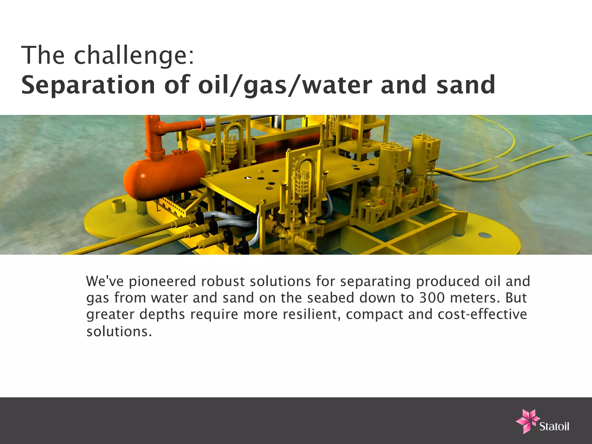 The challenge:
Separation of oil/gas/water and sand                           !




    We've pioneered robust solutions for separating produced oil and
    gas from water and sand on the seabed down to 300 meters. But
    greater depths require more resilient, compact and cost-effective
    solutions.
 