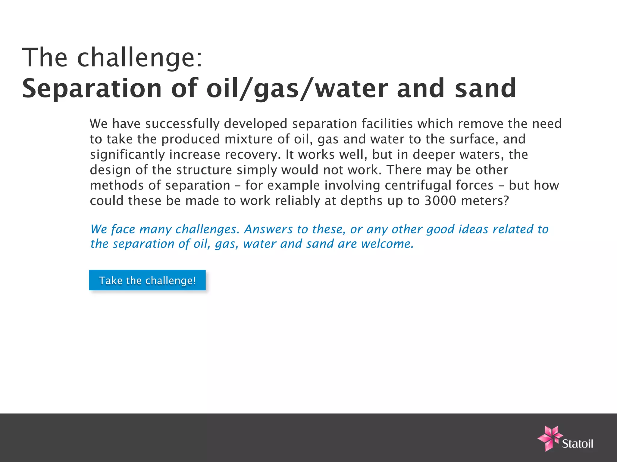 The challenge:
Separation of oil/gas/water and sand                                       !


    We have successfully developed separation facilities which remove the need
    to take the produced mixture of oil, gas and water to the surface, and
    significantly increase recovery. It works well, but in deeper waters, the
    design of the structure simply would not work. There may be other
    methods of separation – for example involving centrifugal forces – but how
    could these be made to work reliably at depths up to 3000 meters?

    We face many challenges. Answers to these, or any other good ideas related to
    the separation of oil, gas, water and sand are welcome.


     Take the challenge!
 