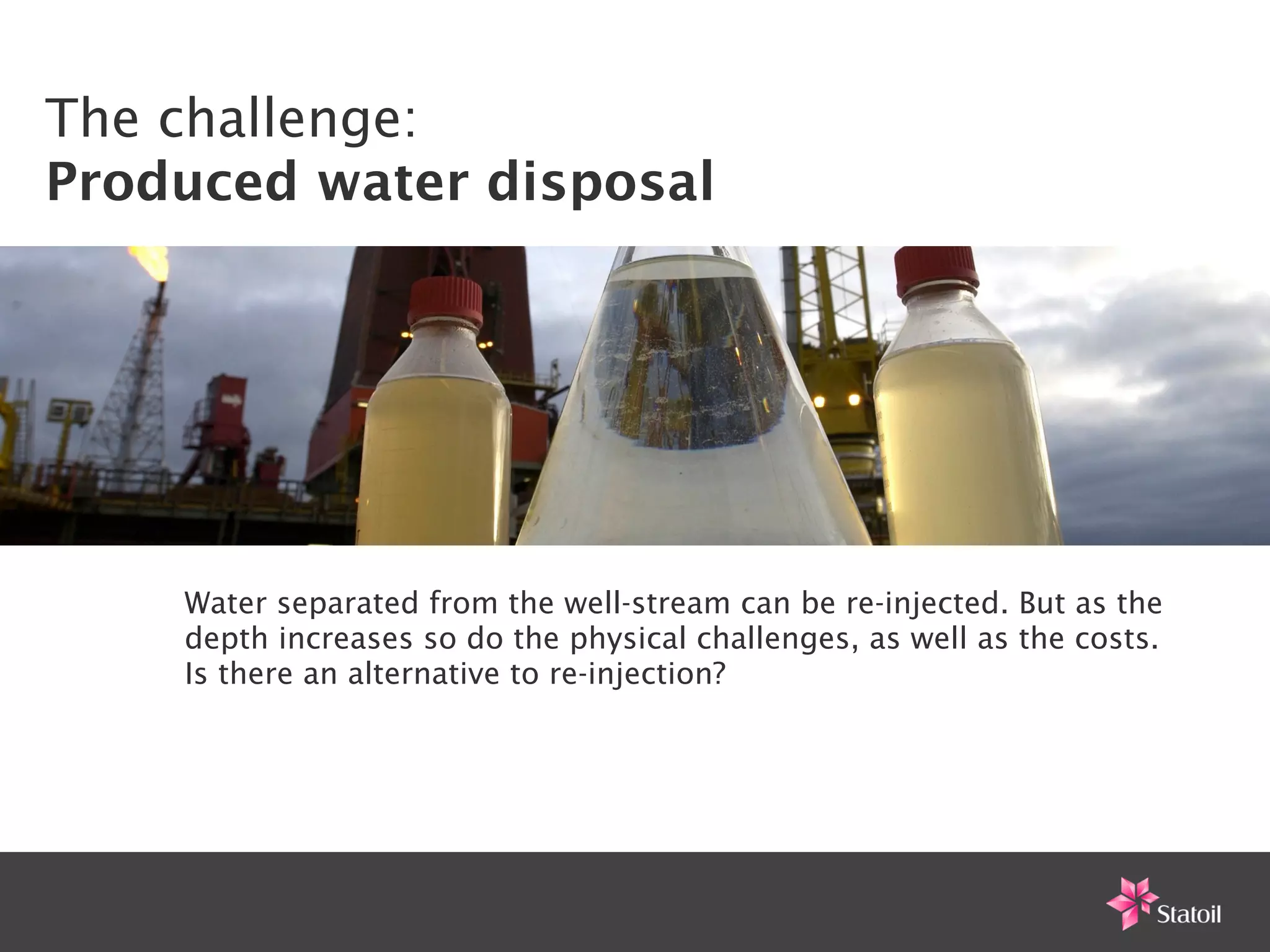 The challenge:
Produced water disposal




    Water separated from the well-stream can be re-injected. But as the
    depth increases so do the physical challenges, as well as the costs.
    Is there an alternative to re-injection?
 