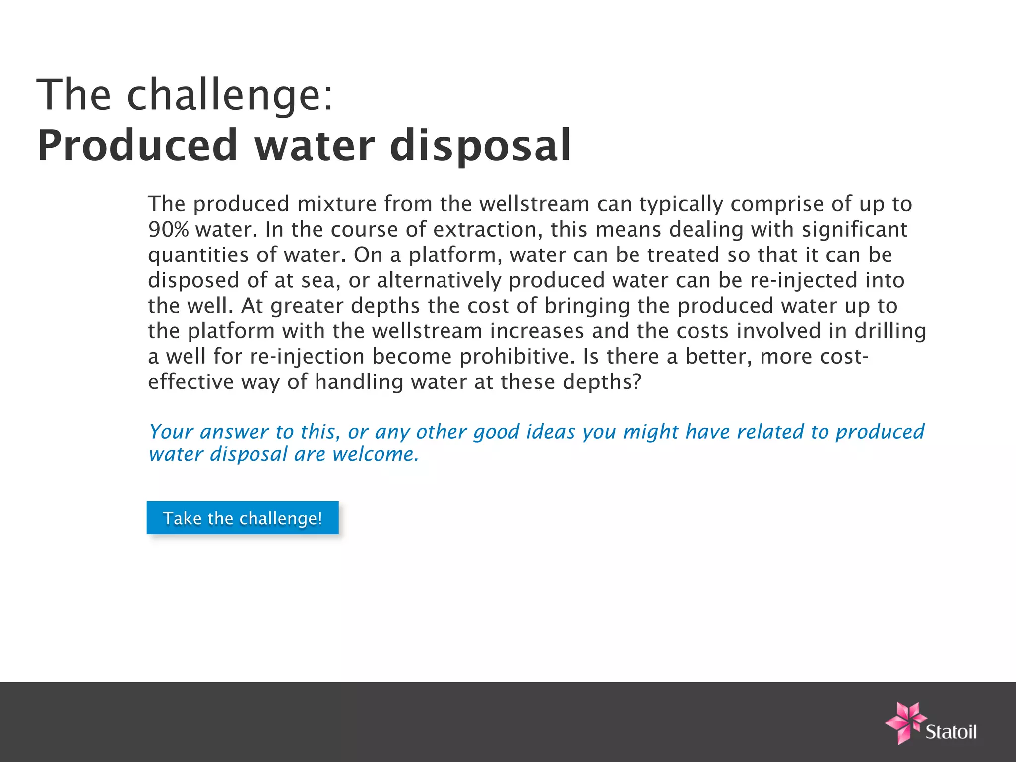 The challenge:
Produced water disposal
    The produced mixture from the wellstream can typically comprise of up to
    90% water. In the course of extraction, this means dealing with significant
    quantities of water. On a platform, water can be treated so that it can be
    disposed of at sea, or alternatively produced water can be re-injected into
    the well. At greater depths the cost of bringing the produced water up to
    the platform with the wellstream increases and the costs involved in drilling
    a well for re-injection become prohibitive. Is there a better, more cost-
    effective way of handling water at these depths?

    Your answer to this, or any other good ideas you might have related to produced
    water disposal are welcome.


     Take the challenge!
 