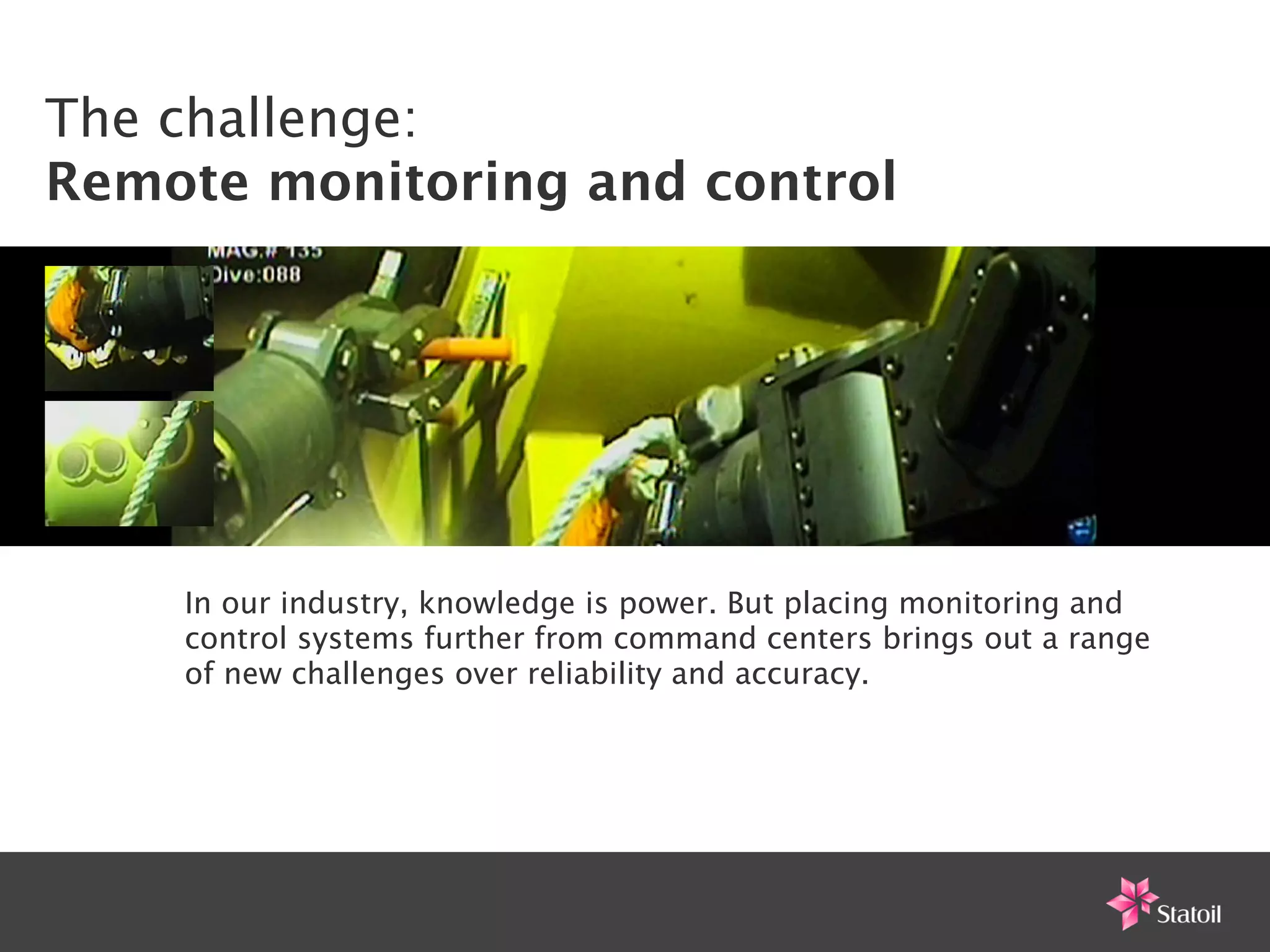 The challenge:
Remote monitoring and control




    In our industry, knowledge is power. But placing monitoring and
    control systems further from command centers brings out a range
    of new challenges over reliability and accuracy.
 